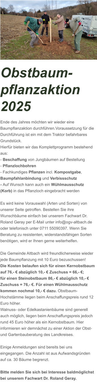 Obstbaum-pflanzaktion 2025 Ende des Jahres möchten wir wieder eine Baumpflanzaktion durchführen.Voraussetzung für die Durchführung ist ein mit dem Traktor befahrbares Grundstück. Hierfür bieten wir das Komplettprogramm bestehend aus: - Beschaffung von Jungbäumen auf Bestellung - Pflanzlochbohren - Fachkundiges Pflanzen incl. Kompostgabe,  Baumpfahlanbindung und Verbissschutz - Auf Wunsch kann auch ein Wühlmausschutz (Korb) in das Pflanzloch eingebracht werden  Es wird keine Vorauswahl (Arten und Sorten) von unserer Seite getroffen. Bestellen Sie ihre Wunschbäume einfach bei unserem Fachwart Dr. Roland Geray per E-Mail unter info@ogv-altbach.de oder telefonisch unter 0711 55090397. Wenn Sie Beratung zu resistenten, widerstandsfähigen Sorten benötigen, wird er Ihnen gerne weiterhelfen.  Die Gemeinde Altbach wird freundlicherweise wieder jede Baumpflanzung mit 10 Euro bezuschussen!   Die Kosten belaufen sich für einen Kernobstbaum auf 76,- € abzüglich 10,- € Zuschuss = 66,- €; für einen Steinobstbaum 86,- € abzüglich 10,- € Zuschuss = 76,- €. Für einen Wühlmausschutz kommen nochmal 10,- € dazu. Obstbaum-Hochstämme liegen beim Anschaffungspreis rund 12 Euro höher. Walnuss- oder Edelkastanienbäume sind generell auch möglich, liegen beim Anschaffungspreis jedoch rund 45 Euro höher als ein Kernobstbaum. Hier informieren wir demnächst zu einer Aktion der Obst- und Gartenbauberatung des Landkreises.   Einige Anmeldungen sind bereits bei uns eingegangen. Die Anzahl ist aus Aufwandsgründen auf ca. 30 Bäume begrenzt.   Bitte melden Sie sich bei Interesse baldmöglichst bei unserem Fachwart Dr. Roland Geray.