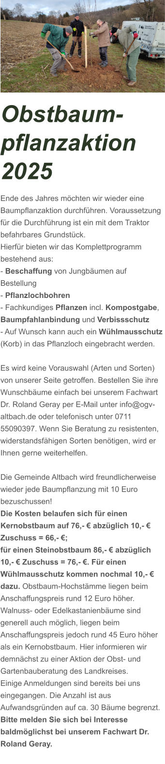 Obstbaum-pflanzaktion 2025 Ende des Jahres möchten wir wieder eine Baumpflanzaktion durchführen. Voraussetzung für die Durchführung ist ein mit dem Traktor befahrbares Grundstück. Hierfür bieten wir das Komplettprogramm bestehend aus: - Beschaffung von Jungbäumen auf Bestellung - Pflanzlochbohren - Fachkundiges Pflanzen incl. Kompostgabe,  Baumpfahlanbindung und Verbissschutz - Auf Wunsch kann auch ein Wühlmausschutz (Korb) in das Pflanzloch eingebracht werden.  Es wird keine Vorauswahl (Arten und Sorten) von unserer Seite getroffen. Bestellen Sie ihre Wunschbäume einfach bei unserem Fachwart Dr. Roland Geray per E-Mail unter info@ogv-altbach.de oder telefonisch unter 0711 55090397. Wenn Sie Beratung zu resistenten, widerstandsfähigen Sorten benötigen, wird er Ihnen gerne weiterhelfen.  Die Gemeinde Altbach wird freundlicherweise wieder jede Baumpflanzung mit 10 Euro bezuschussen!   Die Kosten belaufen sich für einen Kernobstbaum auf 76,- € abzüglich 10,- € Zuschuss = 66,- €; für einen Steinobstbaum 86,- € abzüglich 10,- € Zuschuss = 76,- €. Für einen Wühlmausschutz kommen nochmal 10,- € dazu. Obstbaum-Hochstämme liegen beim Anschaffungspreis rund 12 Euro höher. Walnuss- oder Edelkastanienbäume sind generell auch möglich, liegen beim Anschaffungspreis jedoch rund 45 Euro höher als ein Kernobstbaum. Hier informieren wir demnächst zu einer Aktion der Obst- und Gartenbauberatung des Landkreises.  Einige Anmeldungen sind bereits bei uns eingegangen. Die Anzahl ist aus Aufwandsgründen auf ca. 30 Bäume begrenzt.  Bitte melden Sie sich bei Interesse baldmöglichst bei unserem Fachwart Dr. Roland Geray.