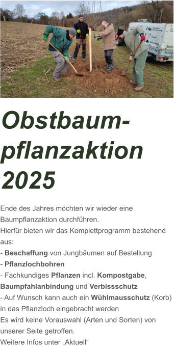 Obstbaum-pflanzaktion 2025 Ende des Jahres möchten wir wieder eine Baumpflanzaktion durchführen. Hierfür bieten wir das Komplettprogramm bestehend aus: - Beschaffung von Jungbäumen auf Bestellung - Pflanzlochbohren - Fachkundiges Pflanzen incl. Kompostgabe,      Baumpfahlanbindung und Verbissschutz - Auf Wunsch kann auch ein Wühlmausschutz (Korb) in das Pflanzloch eingebracht werden Es wird keine Vorauswahl (Arten und Sorten) von unserer Seite getroffen.  Weitere Infos unter „Aktuell“