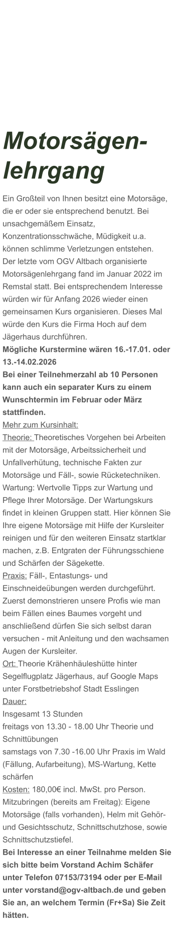 Motorsägen-lehrgang Ein Großteil von Ihnen besitzt eine Motorsäge, die er oder sie entsprechend benutzt. Bei unsachgemäßem Einsatz, Konzentrationsschwäche, Müdigkeit u.a. können schlimme Verletzungen entstehen. Der letzte vom OGV Altbach organisierte Motorsägenlehrgang fand im Januar 2022 im Remstal statt. Bei entsprechendem Interesse würden wir für Anfang 2026 wieder einen gemeinsamen Kurs organisieren. Dieses Mal würde den Kurs die Firma Hoch auf dem Jägerhaus durchführen. Mögliche Kurstermine wären 16.-17.01. oder 13.-14.02.2026 Bei einer Teilnehmerzahl ab 10 Personen kann auch ein separater Kurs zu einem Wunschtermin im Februar oder März stattfinden. Mehr zum Kursinhalt: Theorie: Theoretisches Vorgehen bei Arbeiten mit der Motorsäge, Arbeitssicherheit und Unfallverhütung, technische Fakten zur Motorsäge und Fäll-, sowie Rücketechniken. Wartung: Wertvolle Tipps zur Wartung und Pflege Ihrer Motorsäge. Der Wartungskurs findet in kleinen Gruppen statt. Hier können Sie Ihre eigene Motorsäge mit Hilfe der Kursleiter reinigen und für den weiteren Einsatz startklar machen, z.B. Entgraten der Führungsschiene und Schärfen der Sägekette. Praxis: Fäll-, Entastungs- und Einschneideübungen werden durchgeführt. Zuerst demonstrieren unsere Profis wie man beim Fällen eines Baumes vorgeht und anschließend dürfen Sie sich selbst daran versuchen - mit Anleitung und den wachsamen Augen der Kursleiter. Ort: Theorie Krähenhäuleshütte hinter Segelflugplatz Jägerhaus, auf Google Maps unter Forstbetriebshof Stadt Esslingen Dauer: Insgesamt 13 Stunden freitags von 13.30 - 18.00 Uhr Theorie und Schnittübungen samstags von 7.30 -16.00 Uhr Praxis im Wald (Fällung, Aufarbeitung), MS-Wartung, Kette schärfen  Kosten: 180,00€ incl. MwSt. pro Person.  Mitzubringen (bereits am Freitag): Eigene Motorsäge (falls vorhanden), Helm mit Gehör- und Gesichtsschutz, Schnittschutzhose, sowie Schnittschutzstiefel. Bei Interesse an einer Teilnahme melden Sie sich bitte beim Vorstand Achim Schäfer unter Telefon 07153/73194 oder per E-Mail unter vorstand@ogv-altbach.de und geben Sie an, an welchem Termin (Fr+Sa) Sie Zeit hätten.
