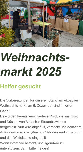 Weihnachts-markt 2025 Helfer gesucht  Die Vorbereitungen für unseren Stand am Altbacher Weihnachtsmarkt am 6. Dezember sind in vollem Gang: Es wurden bereits verschiedene Produkte aus Obst und Nüssen von Altbacher Streuobstwiesen hergestellt. Nun wird abgefüllt, verpackt und dekoriert. Außerdem wird das „Personal“ für den Verkaufsstand und den Waffelstand eingeteilt. Wenn Interesse besteht, uns irgendwie zu unterstützen, dann bitte melden!