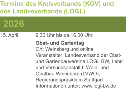 15. April	 	9.30 Uhr bis ca.16.00 Uhr Obst- und GartentagOrt: Weinsberg und onlineVeranstalter: Landesverband der Obst- und Gartenbauvereine LOGL BW, Lehr- und Versuchsanstalt f. Wein- und Obstbau Weinsberg (LVWO), Regierungspräsidium Stuttgart.Informationen unter: www.logl-bw.de 2026 Termine des Kreisverbands (KOV) und des Landesverbands (LOGL)