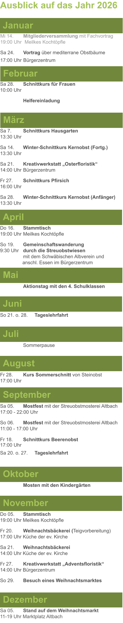 Mai Juni Juli April  Sa 7. 	Schnittkurs Hausgarten13:30 Uhr Sa 14. 	Winter-Schnittkurs Kernobst (Fortg.)13:30 Uhr Sa 21. 	Kreativwerkstatt „Osterfloristik“ 14:00 Uhr	Bürgerzentrum Fr 27. 	Schnittkurs Pfirsich16:00 Uhr Sa 28. 	Winter-Schnittkurs Kernobst (Anfänger)13:30 Uhr So 21. o. 28.	Tageslehrfahrt  Do 16. 	Stammtisch				         	  19:00 Uhr	Meilkes Kochtöpfle So 19. 	Gemeinschaftswanderung		       9:30 Uhr	durch die Streuobstwiesen					mit dem Schwäbischen Albverein und 		        anschl. Essen im Bürgerzentrum  	Aktionstag mit den 4. Schulklassen Ausblick auf das Jahr 2026  März Februar Januar Mi 14. 	Mitgliederversammlung mit Fachvortrag	  19:00 Uhr	 Meilkes Kochtöpfle Sa 24.	Vortrag über mediterrane Obstbäume17:00 Uhr	Bürgerzentrum Sa 28.	Schnittkurs für Frauen10:00 Uhr Helfereinladung August September Oktober November Dezember Fr 28. 	Kurs Sommerschnitt von Steinobst17:00 Uhr    	Mosten mit den Kindergärten   Do 05. 	Stammtisch19:00 Uhr Meilkes Kochtöpfle Fr 20.	Weihnachtsbäckerei (Teigvorbereitung)17:00 Uhr Küche der ev. Kirche Sa 21.	Weihnachtsbäckerei14:00 Uhr Küche der ev. Kirche Fr 27.	Kreativwerkstatt „Adventsfloristik“14:00 Uhr Bürgerzentrum So 29. 	Besuch eines Weihnachtsmarktes Sa 05.	Stand auf dem Weihnachtsmarkt11-19 Uhr Marktplatz Altbach  Sa 05.	Mostfest mit der Streuobstmosterei Altbach  17:00 - 22:00 Uhr	 So 06.	Mostfest mit der Streuobstmosterei Altbach11:00 - 17:00 Uhr						 Fr 18. 	Schnittkurs Beerenobst17:00 Uhr Sa 20. o. 27.	Tageslehrfahrt Sommerpause