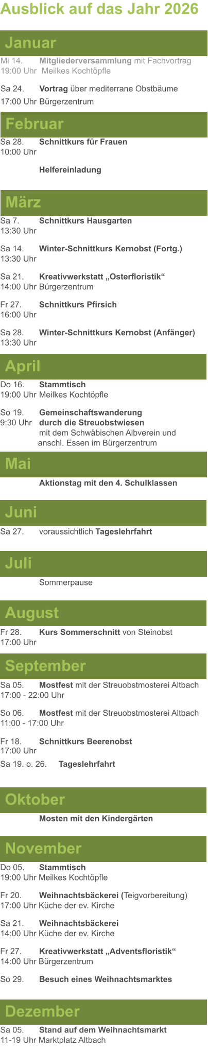 Mai Juni Juli April  Sa 7. 	Schnittkurs Hausgarten13:30 Uhr Sa 14. 	Winter-Schnittkurs Kernobst (Fortg.)13:30 Uhr Sa 21. 	Kreativwerkstatt „Osterfloristik“ 14:00 Uhr	Bürgerzentrum Fr 27. 	Schnittkurs Pfirsich16:00 Uhr Sa 28. 	Winter-Schnittkurs Kernobst (Anfänger)13:30 Uhr Sa 27. 	voraussichtlich Tageslehrfahrt  Do 16. 	Stammtisch				         	  19:00 Uhr	Meilkes Kochtöpfle So 19. 	Gemeinschaftswanderung		       9:30 Uhr	durch die Streuobstwiesen					mit dem Schwäbischen Albverein und 		        anschl. Essen im Bürgerzentrum  	Aktionstag mit den 4. Schulklassen Ausblick auf das Jahr 2026  März Februar Januar Mi 14. 	Mitgliederversammlung mit Fachvortrag	  19:00 Uhr	 Meilkes Kochtöpfle Sa 24. 	Vortrag über mediterrane Obstbäume17:00 Uhr	Bürgerzentrum Sa 28.	Schnittkurs für Frauen10:00 Uhr Helfereinladung August September Oktober November Dezember Fr 28. 	Kurs Sommerschnitt von Steinobst17:00 Uhr    	Mosten mit den Kindergärten   Do 05. 	Stammtisch19:00 Uhr Meilkes Kochtöpfle Fr 20.	Weihnachtsbäckerei (Teigvorbereitung)17:00 Uhr Küche der ev. Kirche Sa 21.	Weihnachtsbäckerei14:00 Uhr Küche der ev. Kirche Fr 27.	Kreativwerkstatt „Adventsfloristik“14:00 Uhr Bürgerzentrum So 29. 	Besuch eines Weihnachtsmarktes Sa 05.	Stand auf dem Weihnachtsmarkt11-19 Uhr Marktplatz Altbach  Sa 05.	Mostfest mit der Streuobstmosterei Altbach  17:00 - 22:00 Uhr	 So 06.	Mostfest mit der Streuobstmosterei Altbach11:00 - 17:00 Uhr						 Fr 18. 	Schnittkurs Beerenobst17:00 Uhr Sa 19. o. 26.	Tageslehrfahrt Sommerpause