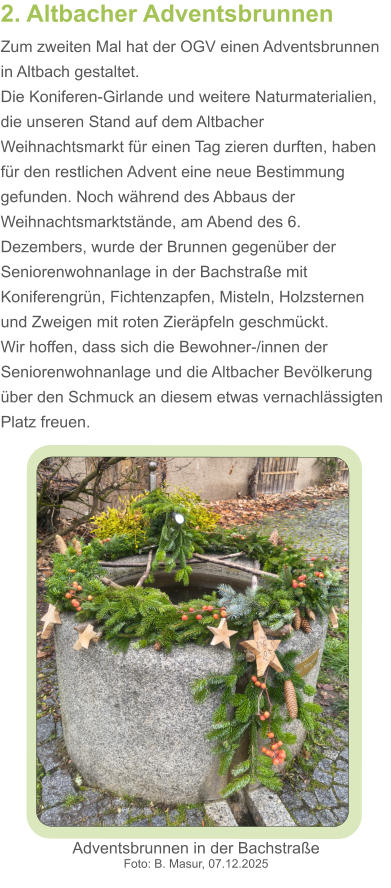 2. Altbacher Adventsbrunnen Zum zweiten Mal hat der OGV einen Adventsbrunnen in Altbach gestaltet. Die Koniferen-Girlande und weitere Naturmaterialien, die unseren Stand auf dem Altbacher Weihnachtsmarkt für einen Tag zieren durften, haben für den restlichen Advent eine neue Bestimmung gefunden. Noch während des Abbaus der Weihnachtsmarktstände, am Abend des 6. Dezembers, wurde der Brunnen gegenüber der Seniorenwohnanlage in der Bachstraße mit Koniferengrün, Fichtenzapfen, Misteln, Holzsternen und Zweigen mit roten Zieräpfeln geschmückt. Wir hoffen, dass sich die Bewohner-/innen der Seniorenwohnanlage und die Altbacher Bevölkerung über den Schmuck an diesem etwas vernachlässigten Platz freuen.     Adventsbrunnen in der Bachstraße Foto: B. Masur, 07.12.2025