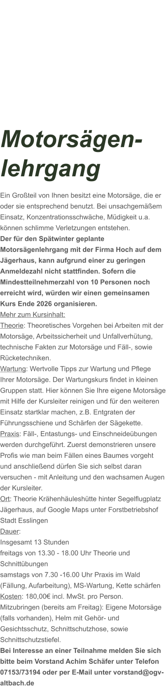 Motorsägen-lehrgang Ein Großteil von Ihnen besitzt eine Motorsäge, die er oder sie entsprechend benutzt. Bei unsachgemäßem Einsatz, Konzentrationsschwäche, Müdigkeit u.a. können schlimme Verletzungen entstehen. Der für den Spätwinter geplante Motorsägenlehrgang mit der Firma Hoch auf dem Jägerhaus, kann aufgrund einer zu geringen Anmeldezahl nicht stattfinden. Sofern die Mindestteilnehmerzahl von 10 Personen noch erreicht wird, würden wir einen gemeinsamen Kurs Ende 2026 organisieren.  Mehr zum Kursinhalt: Theorie: Theoretisches Vorgehen bei Arbeiten mit der Motorsäge, Arbeitssicherheit und Unfallverhütung, technische Fakten zur Motorsäge und Fäll-, sowie Rücketechniken. Wartung: Wertvolle Tipps zur Wartung und Pflege Ihrer Motorsäge. Der Wartungskurs findet in kleinen Gruppen statt. Hier können Sie Ihre eigene Motorsäge mit Hilfe der Kursleiter reinigen und für den weiteren Einsatz startklar machen, z.B. Entgraten der Führungsschiene und Schärfen der Sägekette. Praxis: Fäll-, Entastungs- und Einschneideübungen werden durchgeführt. Zuerst demonstrieren unsere Profis wie man beim Fällen eines Baumes vorgeht und anschließend dürfen Sie sich selbst daran versuchen - mit Anleitung und den wachsamen Augen der Kursleiter. Ort: Theorie Krähenhäuleshütte hinter Segelflugplatz Jägerhaus, auf Google Maps unter Forstbetriebshof Stadt Esslingen Dauer: Insgesamt 13 Stunden freitags von 13.30 - 18.00 Uhr Theorie und Schnittübungen samstags von 7.30 -16.00 Uhr Praxis im Wald (Fällung, Aufarbeitung), MS-Wartung, Kette schärfen  Kosten: 180,00€ incl. MwSt. pro Person.  Mitzubringen (bereits am Freitag): Eigene Motorsäge (falls vorhanden), Helm mit Gehör- und Gesichtsschutz, Schnittschutzhose, sowie Schnittschutzstiefel. Bei Interesse an einer Teilnahme melden Sie sich bitte beim Vorstand Achim Schäfer unter Telefon 07153/73194 oder per E-Mail unter vorstand@ogv-altbach.de