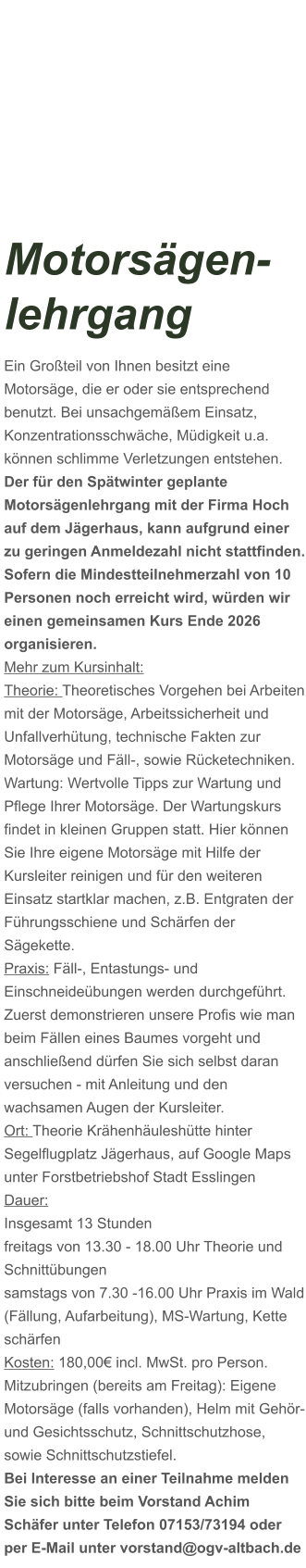 Motorsägen-lehrgang Ein Großteil von Ihnen besitzt eine Motorsäge, die er oder sie entsprechend benutzt. Bei unsachgemäßem Einsatz, Konzentrationsschwäche, Müdigkeit u.a. können schlimme Verletzungen entstehen. Der für den Spätwinter geplante Motorsägenlehrgang mit der Firma Hoch auf dem Jägerhaus, kann aufgrund einer zu geringen Anmeldezahl nicht stattfinden. Sofern die Mindestteilnehmerzahl von 10 Personen noch erreicht wird, würden wir einen gemeinsamen Kurs Ende 2026 organisieren.  Mehr zum Kursinhalt: Theorie: Theoretisches Vorgehen bei Arbeiten mit der Motorsäge, Arbeitssicherheit und Unfallverhütung, technische Fakten zur Motorsäge und Fäll-, sowie Rücketechniken. Wartung: Wertvolle Tipps zur Wartung und Pflege Ihrer Motorsäge. Der Wartungskurs findet in kleinen Gruppen statt. Hier können Sie Ihre eigene Motorsäge mit Hilfe der Kursleiter reinigen und für den weiteren Einsatz startklar machen, z.B. Entgraten der Führungsschiene und Schärfen der Sägekette. Praxis: Fäll-, Entastungs- und Einschneideübungen werden durchgeführt. Zuerst demonstrieren unsere Profis wie man beim Fällen eines Baumes vorgeht und anschließend dürfen Sie sich selbst daran versuchen - mit Anleitung und den wachsamen Augen der Kursleiter. Ort: Theorie Krähenhäuleshütte hinter Segelflugplatz Jägerhaus, auf Google Maps unter Forstbetriebshof Stadt Esslingen Dauer: Insgesamt 13 Stunden freitags von 13.30 - 18.00 Uhr Theorie und Schnittübungen samstags von 7.30 -16.00 Uhr Praxis im Wald (Fällung, Aufarbeitung), MS-Wartung, Kette schärfen  Kosten: 180,00€ incl. MwSt. pro Person.  Mitzubringen (bereits am Freitag): Eigene Motorsäge (falls vorhanden), Helm mit Gehör- und Gesichtsschutz, Schnittschutzhose, sowie Schnittschutzstiefel. Bei Interesse an einer Teilnahme melden Sie sich bitte beim Vorstand Achim Schäfer unter Telefon 07153/73194 oder per E-Mail unter vorstand@ogv-altbach.de