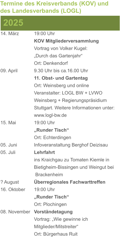 14. März		19:00 Uhr KOV Mitgliederversammlung			Vortrag von Volker Kugel:			„Durch das Gartenjahr“ Ort: Denkendorf 09. April		9.30 Uhr bis ca.16.00 Uhr 11. Obst- und Gartentag Ort: Weinsberg und online Veranstalter: LOGL BW + LVWO Weinsberg + Regierungspräsidium Stuttgart. Weitere Informationen unter: www.logl-bw.de 15. Mai		19:00 Uhr „Runder Tisch“  Ort: Echterdingen 05. Juni		Infoveranstaltung Berghof Deizisau 05. Juli		Lehrfahrt									ins Kraichgau zu Tomaten Kiemle in 				Bietigheim-Bissingen und Weingut bei			 Brackenheim ? August		Überregionales Fachwarttreffen 16. Oktober	19:00 Uhr „Runder Tisch“ Ort: Plochingen 08. November	Vorständetagung							Vortrag: „Wie gewinne ich 						Mitglieder/Mitstreiter“  Ort: Bürgerhaus Ruit 2025 Termine des Kreisverbands (KOV) und des Landesverbands (LOGL)