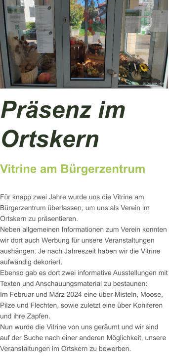 Präsenz im Ortskern Vitrine am Bürgerzentrum  Für knapp zwei Jahre wurde uns die Vitrine am Bürgerzentrum überlassen, um uns als Verein im Ortskern zu präsentieren. Neben allgemeinen Informationen zum Verein konnten wir dort auch Werbung für unsere Veranstaltungen aushängen. Je nach Jahreszeit haben wir die Vitrine aufwändig dekoriert. Ebenso gab es dort zwei informative Ausstellungen mit Texten und Anschauungsmaterial zu bestaunen: Im Februar und März 2024 eine über Misteln, Moose, Pilze und Flechten, sowie zuletzt eine über Koniferen und ihre Zapfen.  Nun wurde die Vitrine von uns geräumt und wir sind auf der Suche nach einer anderen Möglichkeit, unsere Veranstaltungen im Ortskern zu bewerben.