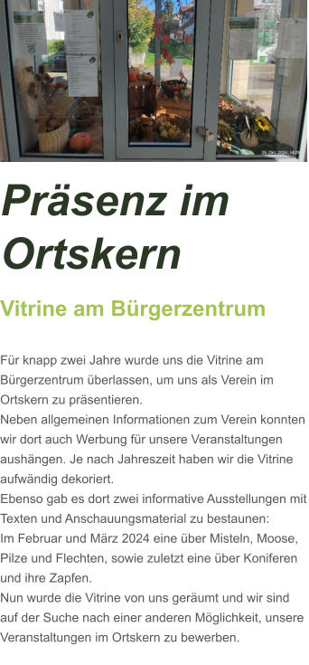 Präsenz im Ortskern Vitrine am Bürgerzentrum  Für knapp zwei Jahre wurde uns die Vitrine am Bürgerzentrum überlassen, um uns als Verein im Ortskern zu präsentieren. Neben allgemeinen Informationen zum Verein konnten wir dort auch Werbung für unsere Veranstaltungen aushängen. Je nach Jahreszeit haben wir die Vitrine aufwändig dekoriert. Ebenso gab es dort zwei informative Ausstellungen mit Texten und Anschauungsmaterial zu bestaunen: Im Februar und März 2024 eine über Misteln, Moose, Pilze und Flechten, sowie zuletzt eine über Koniferen und ihre Zapfen.  Nun wurde die Vitrine von uns geräumt und wir sind auf der Suche nach einer anderen Möglichkeit, unsere Veranstaltungen im Ortskern zu bewerben.