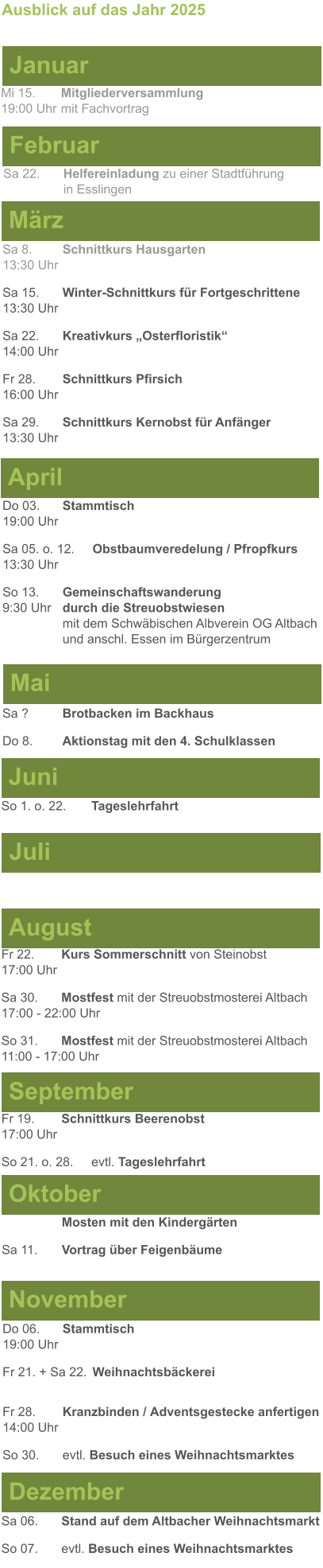 Mai Juni Juli April  Sa 8. 	Schnittkurs Hausgarten13:30 Uhr Sa 15. 	Winter-Schnittkurs für Fortgeschrittene13:30 Uhr Sa 22. 	Kreativkurs „Osterfloristik“ 14:00 Uhr Fr 28. 	Schnittkurs Pfirsich16:00 Uhr Sa 29. 	Schnittkurs Kernobst für Anfänger13:30 Uhr So 1. o. 22.	Tageslehrfahrt  Do 03. 	Stammtisch				         	  19:00 Uhr	 Sa 05. o. 12. 	Obstbaumveredelung / Pfropfkurs 13:30 Uhr  So 13. 	Gemeinschaftswanderung		       9:30 Uhr	durch die Streuobstwiesen					mit dem Schwäbischen Albverein OG Altbach		und anschl. Essen im Bürgerzentrum  Sa ?		Brotbacken im Backhaus  Do 8.	Aktionstag mit den 4. Schulklassen Ausblick auf das Jahr 2025  März Februar Januar Mi 15. 	Mitgliederversammlung				  19:00 Uhr	mit Fachvortrag Sa 22.	Helfereinladung zu einer Stadtführung			in Esslingen August September Oktober November Dezember Fr 22. 	Kurs Sommerschnitt von Steinobst17:00 Uhr Sa 30.	Mostfest mit der Streuobstmosterei Altbach  17:00 - 22:00 Uhr	 So 31.	Mostfest mit der Streuobstmosterei Altbach11:00 - 17:00 Uhr	  	Mosten mit den Kindergärten  Sa 11.	Vortrag über Feigenbäume Do 06. 	Stammtisch19:00 Uhr Fr 21. + Sa 22.	Weihnachtsbäckerei  Fr 28.	Kranzbinden / Adventsgestecke anfertigen14:00 Uhr  So 30. 	evtl. Besuch eines Weihnachtsmarktes Sa 06.	Stand auf dem Altbacher Weihnachtsmarkt So 07. 	evtl. Besuch eines Weihnachtsmarktes Fr 19. 	Schnittkurs Beerenobst17:00 Uhr So 21. o. 28.	evtl. Tageslehrfahrt