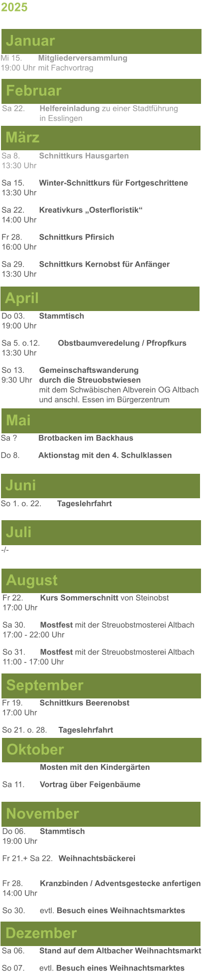 Mai Juni Juli April -/-  Sa 8. 	Schnittkurs Hausgarten13:30 Uhr Sa 15. 	Winter-Schnittkurs für Fortgeschrittene13:30 Uhr Sa 22. 	Kreativkurs „Osterfloristik“ 14:00 Uhr Fr 28. 	Schnittkurs Pfirsich16:00 Uhr Sa 29. 	Schnittkurs Kernobst für Anfänger13:30 Uhr So 1. o. 22.	Tageslehrfahrt Do 03. 	Stammtisch				         	  19:00 Uhr	 Sa 5. o.12.	Obstbaumveredelung / Pfropfkurs 13:30 Uhr  So 13. 	Gemeinschaftswanderung		       9:30 Uhr	durch die Streuobstwiesen					mit dem Schwäbischen Albverein OG Altbach		und anschl. Essen im Bürgerzentrum Sa ?		Brotbacken im Backhaus  Do 8.	Aktionstag mit den 4. Schulklassen 2025  März Februar Januar Mi 15. 	Mitgliederversammlung				  19:00 Uhr	mit Fachvortrag Sa 22.	Helfereinladung zu einer Stadtführung			in Esslingen August September Oktober November Dezember Fr 22. 	Kurs Sommerschnitt von Steinobst17:00 Uhr Sa 30.	Mostfest mit der Streuobstmosterei Altbach  17:00 - 22:00 Uhr	 So 31.	Mostfest mit der Streuobstmosterei Altbach11:00 - 17:00 Uhr	  	Mosten mit den Kindergärten  Sa 11.	Vortrag über Feigenbäume Do 06. 	Stammtisch19:00 Uhr Fr 21.+ Sa 22.	Weihnachtsbäckerei  Fr 28.	Kranzbinden / Adventsgestecke anfertigen14:00 Uhr  So 30. 	evtl. Besuch eines Weihnachtsmarktes Sa 06.	Stand auf dem Altbacher Weihnachtsmarkt So 07. 	evtl. Besuch eines Weihnachtsmarktes Fr 19. 	Schnittkurs Beerenobst17:00 Uhr So 21. o. 28.	Tageslehrfahrt