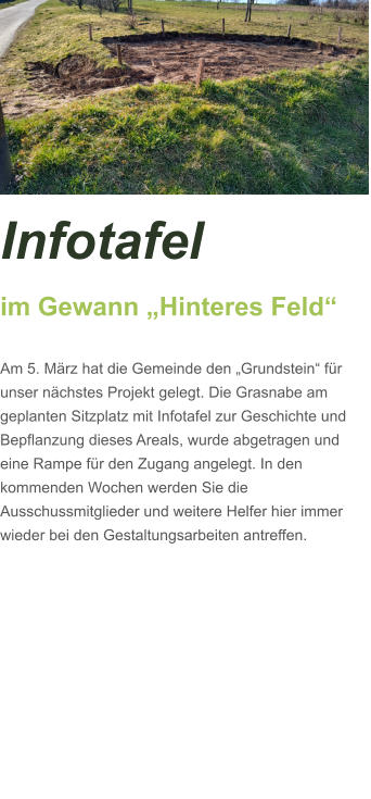 Infotafel  im Gewann „Hinteres Feld“  Am 5. März hat die Gemeinde den „Grundstein“ für unser nächstes Projekt gelegt. Die Grasnabe am geplanten Sitzplatz mit Infotafel zur Geschichte und Bepflanzung dieses Areals, wurde abgetragen und eine Rampe für den Zugang angelegt. In den kommenden Wochen werden Sie die Ausschussmitglieder und weitere Helfer hier immer wieder bei den Gestaltungsarbeiten antreffen.