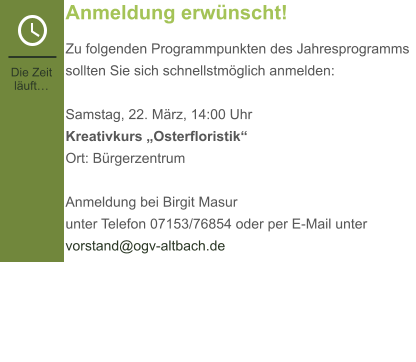 Anmeldung erwünscht! Zu folgenden Programmpunkten des Jahresprogramms sollten Sie sich schnellstmöglich anmelden:  Samstag, 22. März, 14:00 Uhr Kreativkurs „Osterfloristik“Ort: Bürgerzentrum  Anmeldung bei Birgit Masurunter Telefon 07153/76854 oder per E-Mail unter vorstand@ogv-altbach.de Die Zeit läuft…