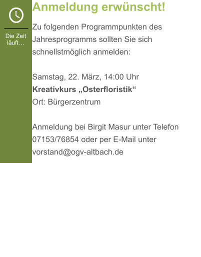 Anmeldung erwünscht! Zu folgenden Programmpunkten des Jahresprogramms sollten Sie sich schnellstmöglich anmelden:  Samstag, 22. März, 14:00 Uhr Kreativkurs „Osterfloristik“Ort: Bürgerzentrum  Anmeldung bei Birgit Masur unter Telefon 07153/76854 oder per E-Mail unter vorstand@ogv-altbach.de   Die Zeit läuft…