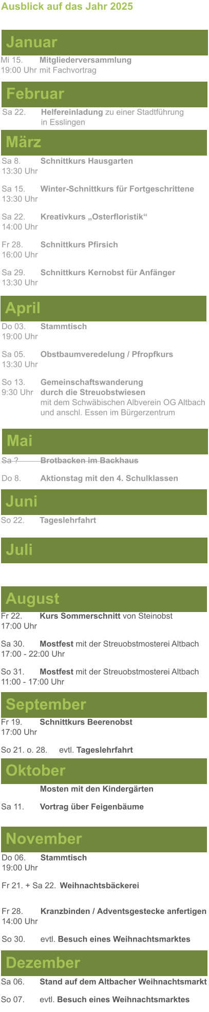 Mai Juni Juli April  Sa 8. 	Schnittkurs Hausgarten13:30 Uhr Sa 15. 	Winter-Schnittkurs für Fortgeschrittene13:30 Uhr Sa 22. 	Kreativkurs „Osterfloristik“ 14:00 Uhr Fr 28. 	Schnittkurs Pfirsich16:00 Uhr Sa 29. 	Schnittkurs Kernobst für Anfänger13:30 Uhr So 22.	Tageslehrfahrt  Do 03. 	Stammtisch				         	  19:00 Uhr	 Sa 05.  	Obstbaumveredelung / Pfropfkurs 13:30 Uhr  So 13. 	Gemeinschaftswanderung		       9:30 Uhr	durch die Streuobstwiesen					mit dem Schwäbischen Albverein OG Altbach		und anschl. Essen im Bürgerzentrum  Sa ?		Brotbacken im Backhaus  Do 8.	Aktionstag mit den 4. Schulklassen Ausblick auf das Jahr 2025  März Februar Januar Mi 15. 	Mitgliederversammlung				  19:00 Uhr	mit Fachvortrag Sa 22.	Helfereinladung zu einer Stadtführung			in Esslingen August September Oktober November Dezember Fr 22. 	Kurs Sommerschnitt von Steinobst17:00 Uhr Sa 30.	Mostfest mit der Streuobstmosterei Altbach  17:00 - 22:00 Uhr	 So 31.	Mostfest mit der Streuobstmosterei Altbach11:00 - 17:00 Uhr	  	Mosten mit den Kindergärten  Sa 11.	Vortrag über Feigenbäume Do 06. 	Stammtisch19:00 Uhr Fr 21. + Sa 22.	Weihnachtsbäckerei  Fr 28.	Kranzbinden / Adventsgestecke anfertigen14:00 Uhr  So 30. 	evtl. Besuch eines Weihnachtsmarktes Sa 06.	Stand auf dem Altbacher Weihnachtsmarkt So 07. 	evtl. Besuch eines Weihnachtsmarktes Fr 19. 	Schnittkurs Beerenobst17:00 Uhr So 21. o. 28.	evtl. Tageslehrfahrt