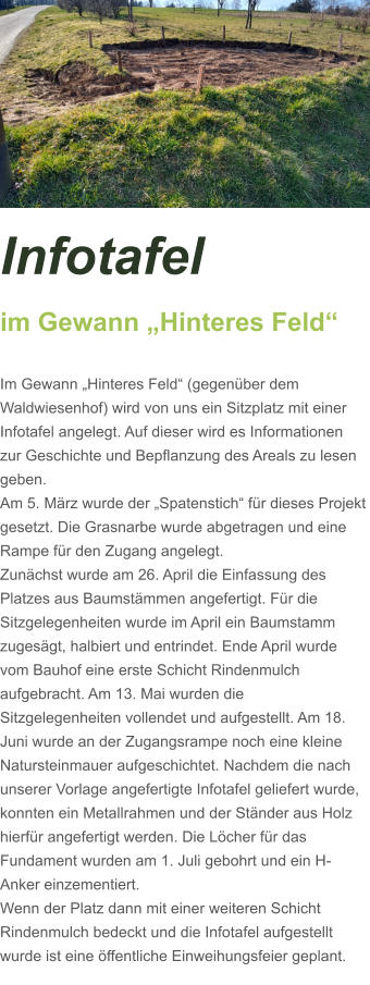 Infotafel  im Gewann „Hinteres Feld“  Im Gewann „Hinteres Feld“ (gegenüber dem Waldwiesenhof) wird von uns ein Sitzplatz mit einer Infotafel angelegt. Auf dieser wird es Informationen zur Geschichte und Bepflanzung des Areals zu lesen geben. Am 5. März wurde der „Spatenstich“ für dieses Projekt gesetzt. Die Grasnarbe wurde abgetragen und eine Rampe für den Zugang angelegt.  Zunächst wurde am 26. April die Einfassung des Platzes aus Baumstämmen angefertigt. Für die Sitzgelegenheiten wurde im April ein Baumstamm zugesägt, halbiert und entrindet. Ende April wurde vom Bauhof eine erste Schicht Rindenmulch aufgebracht. Am 13. Mai wurden die Sitzgelegenheiten vollendet und aufgestellt. Am 18. Juni wurde an der Zugangsrampe noch eine kleine Natursteinmauer aufgeschichtet. Nachdem die nach unserer Vorlage angefertigte Infotafel geliefert wurde, konnten ein Metallrahmen und der Ständer aus Holz hierfür angefertigt werden. Die Löcher für das Fundament wurden am 1. Juli gebohrt und ein H-Anker einzementiert.  Wenn der Platz dann mit einer weiteren Schicht Rindenmulch bedeckt und die Infotafel aufgestellt wurde ist eine öffentliche Einweihungsfeier geplant.
