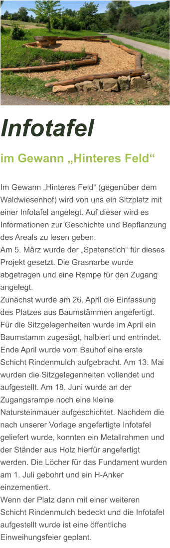 Infotafel  im Gewann „Hinteres Feld“  Im Gewann „Hinteres Feld“ (gegenüber dem Waldwiesenhof) wird von uns ein Sitzplatz mit einer Infotafel angelegt. Auf dieser wird es Informationen zur Geschichte und Bepflanzung des Areals zu lesen geben. Am 5. März wurde der „Spatenstich“ für dieses Projekt gesetzt. Die Grasnarbe wurde abgetragen und eine Rampe für den Zugang angelegt.  Zunächst wurde am 26. April die Einfassung des Platzes aus Baumstämmen angefertigt. Für die Sitzgelegenheiten wurde im April ein Baumstamm zugesägt, halbiert und entrindet. Ende April wurde vom Bauhof eine erste Schicht Rindenmulch aufgebracht. Am 13. Mai wurden die Sitzgelegenheiten vollendet und aufgestellt. Am 18. Juni wurde an der Zugangsrampe noch eine kleine Natursteinmauer aufgeschichtet. Nachdem die nach unserer Vorlage angefertigte Infotafel geliefert wurde, konnten ein Metallrahmen und der Ständer aus Holz hierfür angefertigt werden. Die Löcher für das Fundament wurden am 1. Juli gebohrt und ein H-Anker einzementiert.  Wenn der Platz dann mit einer weiteren Schicht Rindenmulch bedeckt und die Infotafel aufgestellt wurde ist eine öffentliche Einweihungsfeier geplant.