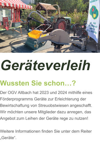 Geräteverleih Wussten Sie schon…? Der OGV Altbach hat 2023 und 2024 mithilfe eines Förderprogramms Geräte zur Erleichterung der Bewirtschaftung von Streuobstwiesen angeschafft. Wir möchten unsere Mitglieder dazu anregen, das Angebot zum Leihen der Geräte rege zu nutzen!  Weitere Informationen finden Sie unter dem Reiter „Geräte“.