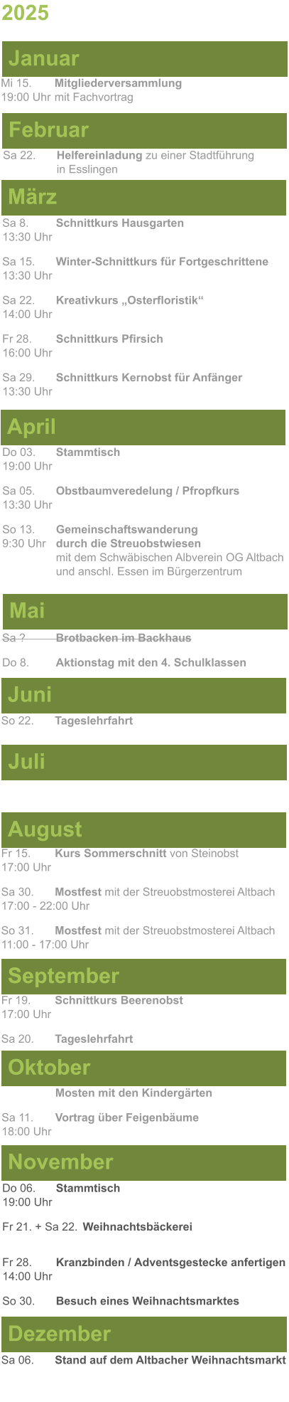 Mai Juni Juli April  Sa 8. 	Schnittkurs Hausgarten13:30 Uhr Sa 15. 	Winter-Schnittkurs für Fortgeschrittene13:30 Uhr Sa 22. 	Kreativkurs „Osterfloristik“ 14:00 Uhr Fr 28. 	Schnittkurs Pfirsich16:00 Uhr Sa 29. 	Schnittkurs Kernobst für Anfänger13:30 Uhr So 22.	Tageslehrfahrt  Do 03. 	Stammtisch				         	  19:00 Uhr	 Sa 05.  	Obstbaumveredelung / Pfropfkurs 13:30 Uhr  So 13. 	Gemeinschaftswanderung		       9:30 Uhr	durch die Streuobstwiesen					mit dem Schwäbischen Albverein OG Altbach		und anschl. Essen im Bürgerzentrum  Sa ?		Brotbacken im Backhaus  Do 8.	Aktionstag mit den 4. Schulklassen 2025  März Februar Januar Mi 15. 	Mitgliederversammlung				  19:00 Uhr	mit Fachvortrag Sa 22.	Helfereinladung zu einer Stadtführung			in Esslingen August September Oktober November Dezember Fr 15. 	Kurs Sommerschnitt von Steinobst17:00 Uhr  Sa 30.	Mostfest mit der Streuobstmosterei Altbach  17:00 - 22:00 Uhr	 So 31.	Mostfest mit der Streuobstmosterei Altbach11:00 - 17:00 Uhr	  	Mosten mit den Kindergärten  Sa 11.	Vortrag über Feigenbäume18:00 Uhr Do 06. 	Stammtisch19:00 Uhr Fr 21. + Sa 22.	Weihnachtsbäckerei  Fr 28.	Kranzbinden / Adventsgestecke anfertigen14:00 Uhr  So 30. 	Besuch eines Weihnachtsmarktes Sa 06.	Stand auf dem Altbacher Weihnachtsmarkt  Fr 19. 	Schnittkurs Beerenobst17:00 Uhr Sa 20.	Tageslehrfahrt