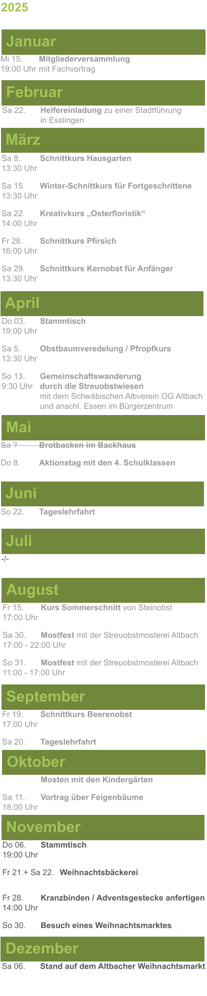 Mai Juni Juli April -/-  Sa 8. 	Schnittkurs Hausgarten13:30 Uhr Sa 15. 	Winter-Schnittkurs für Fortgeschrittene13:30 Uhr Sa 22. 	Kreativkurs „Osterfloristik“ 14:00 Uhr Fr 28. 	Schnittkurs Pfirsich16:00 Uhr Sa 29. 	Schnittkurs Kernobst für Anfänger13:30 Uhr So 22.	Tageslehrfahrt Do 03. 	Stammtisch				         	  19:00 Uhr	 Sa 5.		Obstbaumveredelung / Pfropfkurs 13:30 Uhr  So 13. 	Gemeinschaftswanderung		       9:30 Uhr	durch die Streuobstwiesen					mit dem Schwäbischen Albverein OG Altbach		und anschl. Essen im Bürgerzentrum Sa ?		Brotbacken im Backhaus  Do 8.	Aktionstag mit den 4. Schulklassen 2025  März Februar Januar Mi 15. 	Mitgliederversammlung				  19:00 Uhr	mit Fachvortrag Sa 22.	Helfereinladung zu einer Stadtführung			in Esslingen August September Oktober November Dezember Fr 15. 	Kurs Sommerschnitt von Steinobst17:00 Uhr  Sa 30.	Mostfest mit der Streuobstmosterei Altbach  17:00 - 22:00 Uhr	 So 31.	Mostfest mit der Streuobstmosterei Altbach11:00 - 17:00 Uhr	  	Mosten mit den Kindergärten  Sa 11.	Vortrag über Feigenbäume18:00 Uhr Do 06. 	Stammtisch19:00 Uhr Fr 21.+ Sa 22.	Weihnachtsbäckerei  Fr 28.	Kranzbinden / Adventsgestecke anfertigen14:00 Uhr  So 30. 	Besuch eines Weihnachtsmarktes Sa 06.	Stand auf dem Altbacher Weihnachtsmarkt  Fr 19. 	Schnittkurs Beerenobst17:00 Uhr Sa 20.	Tageslehrfahrt