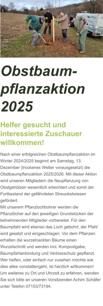 Obstbaum-pflanzaktion 2025 Helfer gesucht und interessierte Zuschauer willkommen! Nach einer erfolgreichen Obstbaumpflanzaktion im Winter 2024/2025 beginnt am Samstag, 13. Dezember (trockenes Wetter vorausgesetzt) die Obstbaumpflanzaktion 2025/2026. Mit dieser Aktion wird unseren Mitgliedern die Neupflanzung von Obstgehölzen wesentlich erleichtert und somit der Fortbestand der gefährdeten Streuobstwiesen gefördert. Mit unserem Pflanzlochbohrer werden die Pflanzlöcher auf den jeweiligen Grundstücken der teilnehmenden Mitglieder vorbereitet. Für den Baumpfahl wird ebenso das Loch gebohrt, der Pfahl wird gesetzt und eingeschlagen. Vor dem Pflanzen erhalten die wurzelnackten Bäume einen Wurzelschnitt und werden incl. Kompostgabe, Baumpfahlanbindung und Verbissschutz gepflanzt. Wer helfen, oder einfach nur zusehen möchte wie dies alles vonstattengeht, ist herzlich willkommen! Um weiteres zu Ort und Uhrzeit zu erfahren, wenden Sie sich bitte an unseren Vorsitzenden Achim Schäfer unter Telefon 07153/73194.