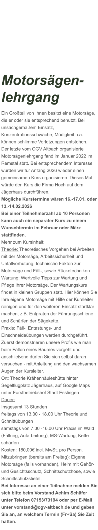 Motorsägen-lehrgang Ein Großteil von Ihnen besitzt eine Motorsäge, die er oder sie entsprechend benutzt. Bei unsachgemäßem Einsatz, Konzentrationsschwäche, Müdigkeit u.a. können schlimme Verletzungen entstehen. Der letzte vom OGV Altbach organisierte Motorsägenlehrgang fand im Januar 2022 im Remstal statt. Bei entsprechendem Interesse würden wir für Anfang 2026 wieder einen gemeinsamen Kurs organisieren. Dieses Mal würde den Kurs die Firma Hoch auf dem Jägerhaus durchführen. Mögliche Kurstermine wären 16.-17.01. oder 13.-14.02.2026 Bei einer Teilnehmerzahl ab 10 Personen kann auch ein separater Kurs zu einem Wunschtermin im Februar oder März stattfinden. Mehr zum Kursinhalt: Theorie: Theoretisches Vorgehen bei Arbeiten mit der Motorsäge, Arbeitssicherheit und Unfallverhütung, technische Fakten zur Motorsäge und Fäll-, sowie Rücketechniken. Wartung: Wertvolle Tipps zur Wartung und Pflege Ihrer Motorsäge. Der Wartungskurs findet in kleinen Gruppen statt. Hier können Sie Ihre eigene Motorsäge mit Hilfe der Kursleiter reinigen und für den weiteren Einsatz startklar machen, z.B. Entgraten der Führungsschiene und Schärfen der Sägekette. Praxis: Fäll-, Entastungs- und Einschneideübungen werden durchgeführt. Zuerst demonstrieren unsere Profis wie man beim Fällen eines Baumes vorgeht und anschließend dürfen Sie sich selbst daran versuchen - mit Anleitung und den wachsamen Augen der Kursleiter. Ort: Theorie Krähenhäuleshütte hinter Segelflugplatz Jägerhaus, auf Google Maps unter Forstbetriebshof Stadt Esslingen Dauer: Insgesamt 13 Stunden freitags von 13.30 - 18.00 Uhr Theorie und Schnittübungen samstags von 7.30 -16.00 Uhr Praxis im Wald (Fällung, Aufarbeitung), MS-Wartung, Kette schärfen  Kosten: 180,00€ incl. MwSt. pro Person.  Mitzubringen (bereits am Freitag): Eigene Motorsäge (falls vorhanden), Helm mit Gehör- und Gesichtsschutz, Schnittschutzhose, sowie Schnittschutzstiefel. Bei Interesse an einer Teilnahme melden Sie sich bitte beim Vorstand Achim Schäfer unter Telefon 07153/73194 oder per E-Mail unter vorstand@ogv-altbach.de und geben Sie an, an welchem Termin (Fr+Sa) Sie Zeit hätten.