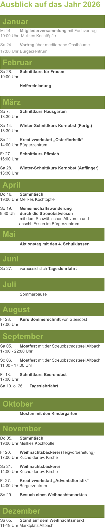 Mai Juni Juli April  Sa 7. 	Schnittkurs Hausgarten13:30 Uhr Sa 14. 	Winter-Schnittkurs Kernobst (Fortg.)13:30 Uhr Sa 21. 	Kreativwerkstatt „Osterfloristik“ 14:00 Uhr	Bürgerzentrum Fr 27. 	Schnittkurs Pfirsich16:00 Uhr Sa 28. 	Winter-Schnittkurs Kernobst (Anfänger)13:30 Uhr Sa 27. 	voraussichtlich Tageslehrfahrt  Do 16. 	Stammtisch				         	  19:00 Uhr	Meilkes Kochtöpfle So 19. 	Gemeinschaftswanderung		       9:30 Uhr	durch die Streuobstwiesen					mit dem Schwäbischen Albverein und 		        anschl. Essen im Bürgerzentrum  	Aktionstag mit den 4. Schulklassen Ausblick auf das Jahr 2026  März Februar Januar Mi 14. 	Mitgliederversammlung mit Fachvortrag	  19:00 Uhr	 Meilkes Kochtöpfle Sa 24. 	Vortrag über mediterrane Obstbäume17:00 Uhr	Bürgerzentrum Sa 28.	Schnittkurs für Frauen10:00 Uhr Helfereinladung August September Oktober November Dezember Fr 28. 	Kurs Sommerschnitt von Steinobst17:00 Uhr    	Mosten mit den Kindergärten   Do 05. 	Stammtisch19:00 Uhr Meilkes Kochtöpfle Fr 20.	Weihnachtsbäckerei (Teigvorbereitung)17:00 Uhr Küche der ev. Kirche Sa 21.	Weihnachtsbäckerei14:00 Uhr Küche der ev. Kirche Fr 27.	Kreativwerkstatt „Adventsfloristik“14:00 Uhr Bürgerzentrum So 29. 	Besuch eines Weihnachtsmarktes Sa 05.	Stand auf dem Weihnachtsmarkt11-19 Uhr Marktplatz Altbach  Sa 05.	Mostfest mit der Streuobstmosterei Altbach  17:00 - 22:00 Uhr	 So 06.	Mostfest mit der Streuobstmosterei Altbach11:00 - 17:00 Uhr						 Fr 18. 	Schnittkurs Beerenobst17:00 Uhr Sa 19. o. 26.	Tageslehrfahrt Sommerpause