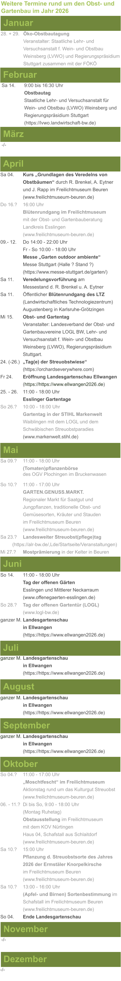 Weitere Termine rund um den Obst- und Gartenbau im Jahr 2026 Januar 28. + 29.	Öko-Obstbautagung Veranstalter: Staatliche Lehr- und Versuchsanstalt f. Wein- und Obstbau Weinsberg (LVWO) und Regierungspräsidium Stuttgart zusammen mit der FÖKÖ  Februar Sa 14. 	9:00 bis 16:30 Uhr Obstbautag				       Staatliche Lehr- und Versuchsanstalt für Wein- und Obstbau (LVWO) Weinsberg und Regierungspräsidium Stuttgart    (https://lvwo.landwirtschaft-bw.de) März -/- April Sa 04.	Kurs „Grundlagen des Veredelns von 			Obstbäumen“ durch R. Brenkel, A. Eytner		und J. Rapp im Freilichtmuseum Beuren (www.freilichtmuseum-beuren.de) Do 16.?  	16:00 Uhr Blütenrundgang im Freilichtmuseum mit der Obst- und Gartenbauberatung Landkreis Esslingen (www.freilichtmuseum-beuren.de) 09.- 12. 	Do 14:00 - 22:00 Uhr Fr - So 10:00 - 18:00 Uhr Messe „Garten outdoor ambiente“ Messe Stuttgart (Halle ? Stand ?) (https://www.messe-stuttgart.de/garten/) Sa 11.  	Veredelungsvorführung am 					Messestand d. R. Brenkel u. A. Eytner Sa 11.	Öffentlicher Blütenrundgang des LTZ 		(Landwirtschaftliches Technologiezentrum)			Augustenberg in Karlsruhe-Grötzingen Mi 15. 	Obst- und Gartentag  Veranstalter: Landesverband der Obst- und Gartenbauvereine LOGL BW, Lehr- und Versuchsanstalt f. Wein- und Obstbau Weinsberg (LVWO), Regierungspräsidium Stuttgart. 24. (-26.)	„Tag(e) der Streuobstwiese“ (https://orchardseverywhere.com) Fr 24.	Eröffnung Landesgartenschau Ellwangen (https://https://www.ellwangen2026.de) 25. - 26. 	11:00 - 18:00 Uhr Esslinger Gartentage So 26.?	10:00 - 18:00 Uhr Gartentag in der STIHL Markenwelt Waiblingen mit dem LOGL und dem Schwäbischen Streuobstparadies (www.markenwelt.stihl.de)  Mai Sa 09.?	11:00 - 18:00 Uhr (Tomaten)pflanzenbörse				des OGV Plochingen im Bruckenwasen So 10.?	11:00 - 17:00 Uhr GARTEN.GENUSS.MARKT.	Regionaler Markt für Saatgut und Jungpflanzen, traditionelle Obst- und Gemüsesorten, Kräuter und Stauden im Freilichtmuseum Beuren (www.freilichtmuseum-beuren.de) Sa 23.? 	Landesweiter Streuobst(pflege)tag          (https://alr-bw.de/,Lde/Startseite/Veranstaltungen) Mi 27.?	Mostprämierung in der Kelter in Beuren Juni So 14. 	11:00 - 18:00 Uhr Tag der offenen Gärten Esslingen und Mittlerer Neckarraum (www.offenegaerten-esslingen.de) So 28.? 	Tag der offenen Gartentür (LOGL) (www.logl-bw.de) ganzer M. Landesgartenschau  in Ellwangen (https://https://www.ellwangen2026.de)  Juli ganzer M. Landesgartenschau  in Ellwangen (https://https://www.ellwangen2026.de)   August ganzer M. Landesgartenschau  in Ellwangen (https://https://www.ellwangen2026.de)  September ganzer M. Landesgartenschau  in Ellwangen (https://https://www.ellwangen2026.de)  Oktober So 04.? 	11:00 - 17:00 Uhr „Moschtfescht“ im Freilichtmuseum  Aktionstag rund um das Kulturgut Streuobst (www.freilichtmuseum-beuren.de) 06. - 11.? 	Di bis So, 9:00 - 18:00 Uhr (Montag Ruhetag) Obstausstellung im Freilichtmuseum  mit dem KOV Nürtingen Haus 04, Schafstall aus Schlaitdorf (www.freilichtmuseum-beuren.de) Sa 10.?	15:00 Uhr Pflanzung d. Streuobstsorte des Jahres 2026 der Ermstäler Knorpelkirsche im Freilichtmuseum Beuren (www.freilichtmuseum-beuren.de) Sa 10.?	13:00 - 16:00 Uhr (Apfel- und Birnen) Sortenbestimmung im Schafstall im Freilichtmuseum Beuren  (www.freilichtmuseum-beuren.de) So 04.	Ende Landesgartenschau November Dezember -/- -/-