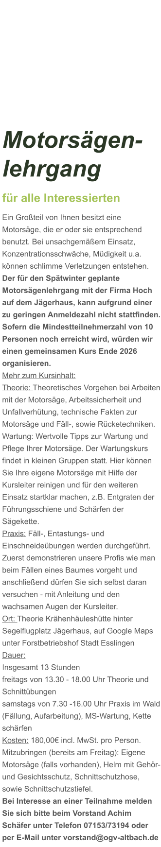 Motorsägen-lehrgang für alle Interessierten Ein Großteil von Ihnen besitzt eine Motorsäge, die er oder sie entsprechend benutzt. Bei unsachgemäßem Einsatz, Konzentrationsschwäche, Müdigkeit u.a. können schlimme Verletzungen entstehen. Der für den Spätwinter geplante Motorsägenlehrgang mit der Firma Hoch auf dem Jägerhaus, kann aufgrund einer zu geringen Anmeldezahl nicht stattfinden. Sofern die Mindestteilnehmerzahl von 10 Personen noch erreicht wird, würden wir einen gemeinsamen Kurs Ende 2026 organisieren.  Mehr zum Kursinhalt: Theorie: Theoretisches Vorgehen bei Arbeiten mit der Motorsäge, Arbeitssicherheit und Unfallverhütung, technische Fakten zur Motorsäge und Fäll-, sowie Rücketechniken. Wartung: Wertvolle Tipps zur Wartung und Pflege Ihrer Motorsäge. Der Wartungskurs findet in kleinen Gruppen statt. Hier können Sie Ihre eigene Motorsäge mit Hilfe der Kursleiter reinigen und für den weiteren Einsatz startklar machen, z.B. Entgraten der Führungsschiene und Schärfen der Sägekette. Praxis: Fäll-, Entastungs- und Einschneideübungen werden durchgeführt. Zuerst demonstrieren unsere Profis wie man beim Fällen eines Baumes vorgeht und anschließend dürfen Sie sich selbst daran versuchen - mit Anleitung und den wachsamen Augen der Kursleiter. Ort: Theorie Krähenhäuleshütte hinter Segelflugplatz Jägerhaus, auf Google Maps unter Forstbetriebshof Stadt Esslingen Dauer: Insgesamt 13 Stunden freitags von 13.30 - 18.00 Uhr Theorie und Schnittübungen samstags von 7.30 -16.00 Uhr Praxis im Wald (Fällung, Aufarbeitung), MS-Wartung, Kette schärfen  Kosten: 180,00€ incl. MwSt. pro Person.  Mitzubringen (bereits am Freitag): Eigene Motorsäge (falls vorhanden), Helm mit Gehör- und Gesichtsschutz, Schnittschutzhose, sowie Schnittschutzstiefel. Bei Interesse an einer Teilnahme melden Sie sich bitte beim Vorstand Achim Schäfer unter Telefon 07153/73194 oder per E-Mail unter vorstand@ogv-altbach.de