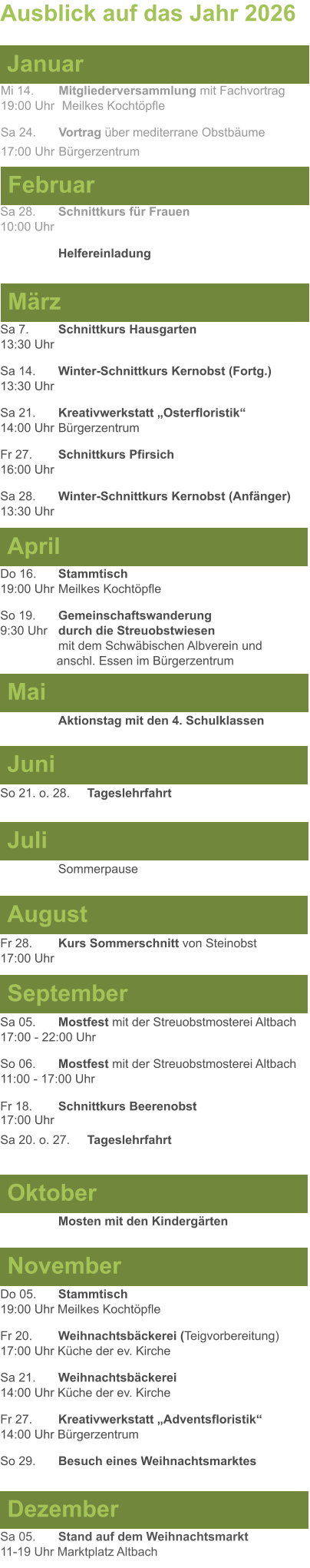 Mai Juni Juli April  Sa 7. 	Schnittkurs Hausgarten13:30 Uhr Sa 14. 	Winter-Schnittkurs Kernobst (Fortg.)13:30 Uhr Sa 21. 	Kreativwerkstatt „Osterfloristik“ 14:00 Uhr	Bürgerzentrum Fr 27. 	Schnittkurs Pfirsich16:00 Uhr Sa 28. 	Winter-Schnittkurs Kernobst (Anfänger)13:30 Uhr So 21. o. 28.	Tageslehrfahrt  Do 16. 	Stammtisch				         	  19:00 Uhr	Meilkes Kochtöpfle So 19. 	Gemeinschaftswanderung		       9:30 Uhr	durch die Streuobstwiesen					mit dem Schwäbischen Albverein und 		        anschl. Essen im Bürgerzentrum  	Aktionstag mit den 4. Schulklassen Ausblick auf das Jahr 2026  März Februar Januar Mi 14. 	Mitgliederversammlung mit Fachvortrag	  19:00 Uhr	 Meilkes Kochtöpfle Sa 24.	Vortrag über mediterrane Obstbäume17:00 Uhr	Bürgerzentrum Sa 28.	Schnittkurs für Frauen10:00 Uhr Helfereinladung August September Oktober November Dezember Fr 28. 	Kurs Sommerschnitt von Steinobst17:00 Uhr    	Mosten mit den Kindergärten   Do 05. 	Stammtisch19:00 Uhr Meilkes Kochtöpfle Fr 20.	Weihnachtsbäckerei (Teigvorbereitung)17:00 Uhr Küche der ev. Kirche Sa 21.	Weihnachtsbäckerei14:00 Uhr Küche der ev. Kirche Fr 27.	Kreativwerkstatt „Adventsfloristik“14:00 Uhr Bürgerzentrum So 29. 	Besuch eines Weihnachtsmarktes Sa 05.	Stand auf dem Weihnachtsmarkt11-19 Uhr Marktplatz Altbach  Sa 05.	Mostfest mit der Streuobstmosterei Altbach  17:00 - 22:00 Uhr	 So 06.	Mostfest mit der Streuobstmosterei Altbach11:00 - 17:00 Uhr						 Fr 18. 	Schnittkurs Beerenobst17:00 Uhr Sa 20. o. 27.	Tageslehrfahrt Sommerpause