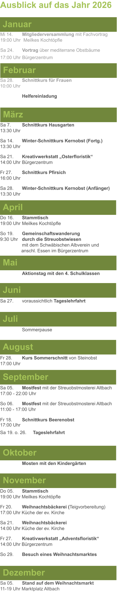 Mai Juni Juli April  Sa 7. 	Schnittkurs Hausgarten13:30 Uhr Sa 14. 	Winter-Schnittkurs Kernobst (Fortg.)13:30 Uhr Sa 21. 	Kreativwerkstatt „Osterfloristik“ 14:00 Uhr	Bürgerzentrum Fr 27. 	Schnittkurs Pfirsich16:00 Uhr Sa 28. 	Winter-Schnittkurs Kernobst (Anfänger)13:30 Uhr Sa 27. 	voraussichtlich Tageslehrfahrt  Do 16. 	Stammtisch				         	  19:00 Uhr	Meilkes Kochtöpfle So 19. 	Gemeinschaftswanderung		       9:30 Uhr	durch die Streuobstwiesen					mit dem Schwäbischen Albverein und 		        anschl. Essen im Bürgerzentrum  	Aktionstag mit den 4. Schulklassen Ausblick auf das Jahr 2026  März Februar Januar Mi 14. 	Mitgliederversammlung mit Fachvortrag	  19:00 Uhr	 Meilkes Kochtöpfle Sa 24. 	Vortrag über mediterrane Obstbäume17:00 Uhr	Bürgerzentrum Sa 28.	Schnittkurs für Frauen10:00 Uhr Helfereinladung August September Oktober November Dezember Fr 28. 	Kurs Sommerschnitt von Steinobst17:00 Uhr    	Mosten mit den Kindergärten   Do 05. 	Stammtisch19:00 Uhr Meilkes Kochtöpfle Fr 20.	Weihnachtsbäckerei (Teigvorbereitung)17:00 Uhr Küche der ev. Kirche Sa 21.	Weihnachtsbäckerei14:00 Uhr Küche der ev. Kirche Fr 27.	Kreativwerkstatt „Adventsfloristik“14:00 Uhr Bürgerzentrum So 29. 	Besuch eines Weihnachtsmarktes Sa 05.	Stand auf dem Weihnachtsmarkt11-19 Uhr Marktplatz Altbach  Sa 05.	Mostfest mit der Streuobstmosterei Altbach  17:00 - 22:00 Uhr	 So 06.	Mostfest mit der Streuobstmosterei Altbach11:00 - 17:00 Uhr						 Fr 18. 	Schnittkurs Beerenobst17:00 Uhr Sa 19. o. 26.	Tageslehrfahrt Sommerpause