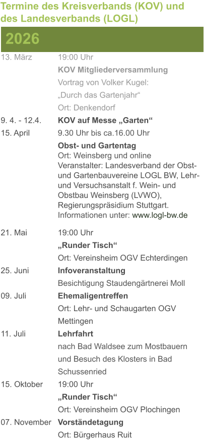 13. März		19:00 Uhr KOV Mitgliederversammlung			Vortrag von Volker Kugel:			„Durch das Gartenjahr“ Ort: Denkendorf 9. 4. - 12.4. 	KOV auf Messe „Garten“ 15. April	 	9.30 Uhr bis ca.16.00 Uhr Obst- und GartentagOrt: Weinsberg und onlineVeranstalter: Landesverband der Obst- und Gartenbauvereine LOGL BW, Lehr- und Versuchsanstalt f. Wein- und Obstbau Weinsberg (LVWO), Regierungspräsidium Stuttgart.Informationen unter: www.logl-bw.de 21. Mai		19:00 Uhr „Runder Tisch“  Ort: Vereinsheim OGV Echterdingen 25. Juni	 	Infoveranstaltung							Besichtigung Staudengärtnerei Moll 09. Juli		Ehemaligentreffen Ort: Lehr- und Schaugarten OGV Mettingen 11. Juli	 	Lehrfahrt									nach Bad Waldsee zum Mostbauern 				und Besuch des Klosters in Bad 				Schussenried  15. Oktober	19:00 Uhr „Runder Tisch“ Ort: Vereinsheim OGV Plochingen 07. November	Vorständetagung Ort: Bürgerhaus Ruit  2026 Termine des Kreisverbands (KOV) und des Landesverbands (LOGL)