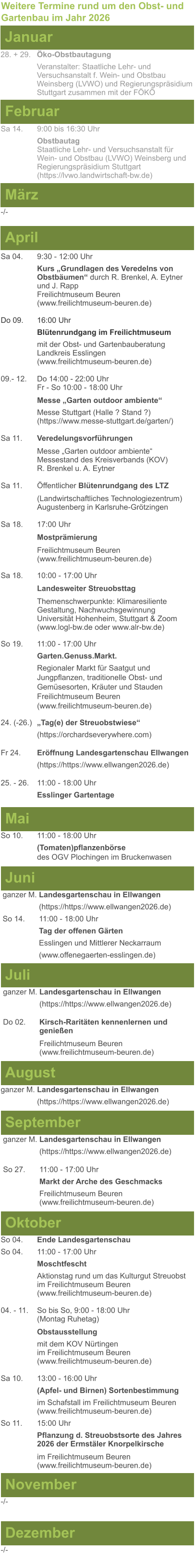 Weitere Termine rund um den Obst- und Gartenbau im Jahr 2026 Januar 28. + 29.	Öko-Obstbautagung Veranstalter: Staatliche Lehr- und Versuchsanstalt f. Wein- und Obstbau Weinsberg (LVWO) und Regierungspräsidium Stuttgart zusammen mit der FÖKÖ  Februar Sa 14. 	9:00 bis 16:30 Uhr Obstbautag	 Staatliche Lehr- und Versuchsanstalt für Wein- und Obstbau (LVWO) Weinsberg und Regierungspräsidium Stuttgart   (https://lvwo.landwirtschaft-bw.de) März -/- April Sa 04.	9:30 - 12:00 Uhr Kurs „Grundlagen des Veredelns von 		Obstbäumen“ durch R. Brenkel, A. Eytner	und J. Rapp Freilichtmuseum Beuren					(www.freilichtmuseum-beuren.de)  Do 09.  	16:00 Uhr Blütenrundgang im Freilichtmuseum mit der Obst- und Gartenbauberatung Landkreis Esslingen	 (www.freilichtmuseum-beuren.de)  09.- 12. 	Do 14:00 - 22:00 Uhr Fr - So 10:00 - 18:00 Uhr  Messe „Garten outdoor ambiente“ Messe Stuttgart (Halle ? Stand ?)			(https://www.messe-stuttgart.de/garten/)  Sa 11.  	Veredelungsvorführungen  Messe „Garten outdoor ambiente“ Messestand des Kreisverbands (KOV) R. Brenkel u. A. Eytner  Sa 11.	Öffentlicher Blütenrundgang des LTZ   		(Landwirtschaftliches Technologiezentrum)			Augustenberg in Karlsruhe-Grötzingen  Sa 18.	17:00 Uhr  Mostprämierung  Freilichtmuseum Beuren (www.freilichtmuseum-beuren.de) Sa 18.	10:00 - 17:00 Uhr  Landesweiter Streuobsttag  Themenschwerpunkte: Klimaresiliente Gestaltung, Nachwuchsgewinnung Universität Hohenheim, Stuttgart & Zoom (www.logl-bw.de oder www.alr-bw.de) So 19.	11:00 - 17:00 Uhr Garten.Genuss.Markt. Regionaler Markt für Saatgut und Jungpflanzen, traditionelle Obst- und Gemüsesorten, Kräuter und StaudenFreilichtmuseum Beuren(www.freilichtmuseum-beuren.de) 24. (-26.)	„Tag(e) der Streuobstwiese“ (https://orchardseverywhere.com)  Fr 24.	Eröffnung Landesgartenschau Ellwangen (https://https://www.ellwangen2026.de)  25. - 26. 	11:00 - 18:00 Uhr Esslinger Gartentage   Mai So 10.	11:00 - 18:00 Uhr (Tomaten)pflanzenbörse				des OGV Plochingen im Bruckenwasen   Juni ganzer M. Landesgartenschau in Ellwangen (https://https://www.ellwangen2026.de) So 14. 	11:00 - 18:00 Uhr Tag der offenen Gärten Esslingen und Mittlerer Neckarraum (www.offenegaerten-esslingen.de)   Juli ganzer M. Landesgartenschau in Ellwangen (https://https://www.ellwangen2026.de)  Do 02.	Kirsch-Raritäten kennenlernen und 			genießen  Freilichtmuseum Beuren (www.freilichtmuseum-beuren.de)    August ganzer M. Landesgartenschau in Ellwangen (https://https://www.ellwangen2026.de)  So 27.	11:00 - 17:00 Uhr Markt der Arche des Geschmacks Freilichtmuseum Beuren (www.freilichtmuseum-beuren.de)   September ganzer M. Landesgartenschau in Ellwangen (https://https://www.ellwangen2026.de)  Oktober So 04.	Ende Landesgartenschau So 04. 	11:00 - 17:00 Uhr Moschtfescht Aktionstag rund um das Kulturgut Streuobst im Freilichtmuseum Beuren (www.freilichtmuseum-beuren.de) 04. - 11. 	So bis So, 9:00 - 18:00 Uhr (Montag Ruhetag)  Obstausstellung mit dem KOV Nürtingen					im Freilichtmuseum Beuren (www.freilichtmuseum-beuren.de)  Sa 10.	13:00 - 16:00 Uhr (Apfel- und Birnen) Sortenbestimmung im Schafstall im Freilichtmuseum Beuren  (www.freilichtmuseum-beuren.de) So 11.	15:00 Uhr Pflanzung d. Streuobstsorte des Jahres 2026 der Ermstäler Knorpelkirsche  im Freilichtmuseum Beuren				(www.freilichtmuseum-beuren.de)    November Dezember -/- -/-