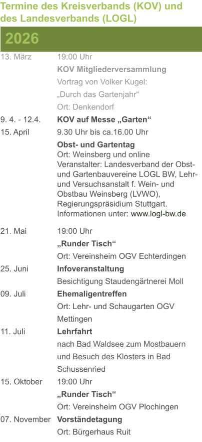 13. März		19:00 Uhr KOV Mitgliederversammlung			Vortrag von Volker Kugel:			„Durch das Gartenjahr“ Ort: Denkendorf 9. 4. - 12.4. 	KOV auf Messe „Garten“ 15. April	 	9.30 Uhr bis ca.16.00 Uhr Obst- und GartentagOrt: Weinsberg und onlineVeranstalter: Landesverband der Obst- und Gartenbauvereine LOGL BW, Lehr- und Versuchsanstalt f. Wein- und Obstbau Weinsberg (LVWO), Regierungspräsidium Stuttgart.Informationen unter: www.logl-bw.de 21. Mai		19:00 Uhr „Runder Tisch“  Ort: Vereinsheim OGV Echterdingen 25. Juni	 	Infoveranstaltung							Besichtigung Staudengärtnerei Moll 09. Juli		Ehemaligentreffen Ort: Lehr- und Schaugarten OGV Mettingen 11. Juli	 	Lehrfahrt									nach Bad Waldsee zum Mostbauern 				und Besuch des Klosters in Bad 				Schussenried  15. Oktober	19:00 Uhr „Runder Tisch“ Ort: Vereinsheim OGV Plochingen 07. November	Vorständetagung Ort: Bürgerhaus Ruit  2026 Termine des Kreisverbands (KOV) und des Landesverbands (LOGL)