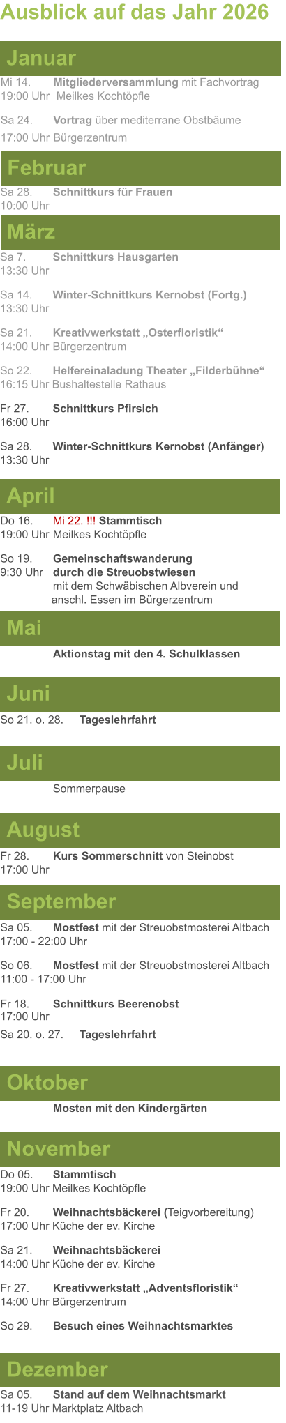 Mai Juni Juli April  Sa 7. 	Schnittkurs Hausgarten13:30 Uhr Sa 14. 	Winter-Schnittkurs Kernobst (Fortg.)13:30 Uhr Sa 21. 	Kreativwerkstatt „Osterfloristik“ 14:00 Uhr	Bürgerzentrum So 22. 	Helfereinaladung Theater „Filderbühne“16:15 Uhr Bushaltestelle Rathaus Fr 27. 	Schnittkurs Pfirsich16:00 Uhr Sa 28. 	Winter-Schnittkurs Kernobst (Anfänger)13:30 Uhr So 21. o. 28.	Tageslehrfahrt  Do 16. 	Mi 22. !!! Stammtisch				        19:00 Uhr	Meilkes Kochtöpfle So 19. 	Gemeinschaftswanderung		       9:30 Uhr	durch die Streuobstwiesen					mit dem Schwäbischen Albverein und 		        anschl. Essen im Bürgerzentrum  	Aktionstag mit den 4. Schulklassen Ausblick auf das Jahr 2026  März Februar Januar Mi 14. 	Mitgliederversammlung mit Fachvortrag	  19:00 Uhr	 Meilkes Kochtöpfle Sa 24.	Vortrag über mediterrane Obstbäume17:00 Uhr	Bürgerzentrum Sa 28.	Schnittkurs für Frauen10:00 Uhr August September Oktober November Dezember Fr 28. 	Kurs Sommerschnitt von Steinobst17:00 Uhr    	Mosten mit den Kindergärten   Do 05. 	Stammtisch19:00 Uhr Meilkes Kochtöpfle Fr 20.	Weihnachtsbäckerei (Teigvorbereitung)17:00 Uhr Küche der ev. Kirche Sa 21.	Weihnachtsbäckerei14:00 Uhr Küche der ev. Kirche Fr 27.	Kreativwerkstatt „Adventsfloristik“14:00 Uhr Bürgerzentrum So 29. 	Besuch eines Weihnachtsmarktes Sa 05.	Stand auf dem Weihnachtsmarkt11-19 Uhr Marktplatz Altbach  Sa 05.	Mostfest mit der Streuobstmosterei Altbach  17:00 - 22:00 Uhr	 So 06.	Mostfest mit der Streuobstmosterei Altbach11:00 - 17:00 Uhr						 Fr 18. 	Schnittkurs Beerenobst17:00 Uhr Sa 20. o. 27.	Tageslehrfahrt Sommerpause