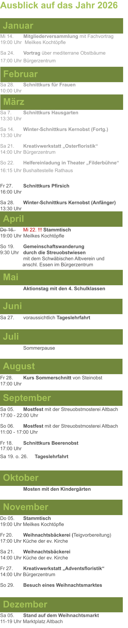 Mai Juni Juli April  Sa 7. 	Schnittkurs Hausgarten13:30 Uhr Sa 14. 	Winter-Schnittkurs Kernobst (Fortg.)13:30 Uhr Sa 21. 	Kreativwerkstatt „Osterfloristik“ 14:00 Uhr	Bürgerzentrum So 22.	Helfereinladung in Theater „Filderbühne“ 16:15 Uhr Bushaltestelle Rathaus  Fr 27. 	Schnittkurs Pfirsich16:00 Uhr Sa 28. 	Winter-Schnittkurs Kernobst (Anfänger)13:30 Uhr Sa 27. 	voraussichtlich Tageslehrfahrt  Do 16. 	Mi 22. !!! Stammtisch				          19:00 Uhr	Meilkes Kochtöpfle So 19. 	Gemeinschaftswanderung		       9:30 Uhr	durch die Streuobstwiesen					mit dem Schwäbischen Albverein und 		        anschl. Essen im Bürgerzentrum  	Aktionstag mit den 4. Schulklassen Ausblick auf das Jahr 2026  März Februar Januar Mi 14. 	Mitgliederversammlung mit Fachvortrag	  19:00 Uhr	 Meilkes Kochtöpfle Sa 24. 	Vortrag über mediterrane Obstbäume17:00 Uhr	Bürgerzentrum Sa 28.	Schnittkurs für Frauen10:00 Uhr August September Oktober November Dezember Fr 28. 	Kurs Sommerschnitt von Steinobst17:00 Uhr    	Mosten mit den Kindergärten   Do 05. 	Stammtisch19:00 Uhr Meilkes Kochtöpfle Fr 20.	Weihnachtsbäckerei (Teigvorbereitung)17:00 Uhr Küche der ev. Kirche Sa 21.	Weihnachtsbäckerei14:00 Uhr Küche der ev. Kirche Fr 27.	Kreativwerkstatt „Adventsfloristik“14:00 Uhr Bürgerzentrum So 29. 	Besuch eines Weihnachtsmarktes Sa 05.	Stand auf dem Weihnachtsmarkt11-19 Uhr Marktplatz Altbach  Sa 05.	Mostfest mit der Streuobstmosterei Altbach  17:00 - 22:00 Uhr	 So 06.	Mostfest mit der Streuobstmosterei Altbach11:00 - 17:00 Uhr						 Fr 18. 	Schnittkurs Beerenobst17:00 Uhr Sa 19. o. 26.	Tageslehrfahrt Sommerpause