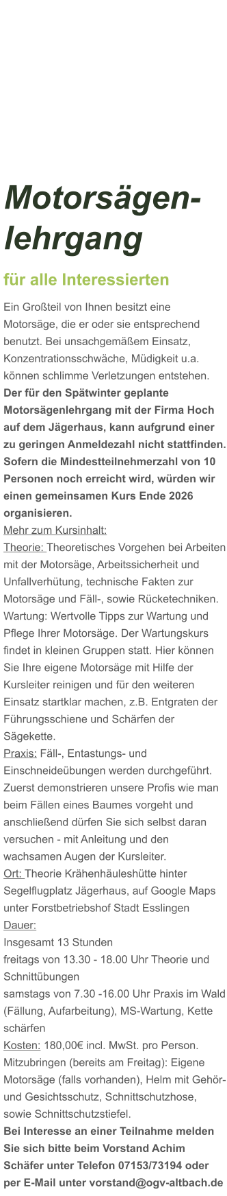 Motorsägen-lehrgang für alle Interessierten Ein Großteil von Ihnen besitzt eine Motorsäge, die er oder sie entsprechend benutzt. Bei unsachgemäßem Einsatz, Konzentrationsschwäche, Müdigkeit u.a. können schlimme Verletzungen entstehen. Der für den Spätwinter geplante Motorsägenlehrgang mit der Firma Hoch auf dem Jägerhaus, kann aufgrund einer zu geringen Anmeldezahl nicht stattfinden. Sofern die Mindestteilnehmerzahl von 10 Personen noch erreicht wird, würden wir einen gemeinsamen Kurs Ende 2026 organisieren.  Mehr zum Kursinhalt: Theorie: Theoretisches Vorgehen bei Arbeiten mit der Motorsäge, Arbeitssicherheit und Unfallverhütung, technische Fakten zur Motorsäge und Fäll-, sowie Rücketechniken. Wartung: Wertvolle Tipps zur Wartung und Pflege Ihrer Motorsäge. Der Wartungskurs findet in kleinen Gruppen statt. Hier können Sie Ihre eigene Motorsäge mit Hilfe der Kursleiter reinigen und für den weiteren Einsatz startklar machen, z.B. Entgraten der Führungsschiene und Schärfen der Sägekette. Praxis: Fäll-, Entastungs- und Einschneideübungen werden durchgeführt. Zuerst demonstrieren unsere Profis wie man beim Fällen eines Baumes vorgeht und anschließend dürfen Sie sich selbst daran versuchen - mit Anleitung und den wachsamen Augen der Kursleiter. Ort: Theorie Krähenhäuleshütte hinter Segelflugplatz Jägerhaus, auf Google Maps unter Forstbetriebshof Stadt Esslingen Dauer: Insgesamt 13 Stunden freitags von 13.30 - 18.00 Uhr Theorie und Schnittübungen samstags von 7.30 -16.00 Uhr Praxis im Wald (Fällung, Aufarbeitung), MS-Wartung, Kette schärfen  Kosten: 180,00€ incl. MwSt. pro Person.  Mitzubringen (bereits am Freitag): Eigene Motorsäge (falls vorhanden), Helm mit Gehör- und Gesichtsschutz, Schnittschutzhose, sowie Schnittschutzstiefel. Bei Interesse an einer Teilnahme melden Sie sich bitte beim Vorstand Achim Schäfer unter Telefon 07153/73194 oder per E-Mail unter vorstand@ogv-altbach.de
