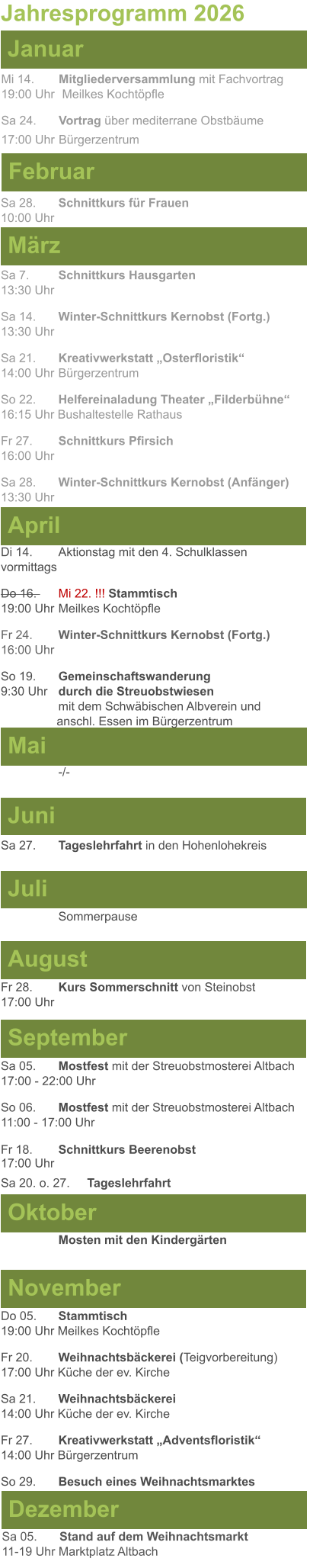 Mai Juni Juli April  Sa 7. 	Schnittkurs Hausgarten13:30 Uhr Sa 14. 	Winter-Schnittkurs Kernobst (Fortg.)13:30 Uhr Sa 21. 	Kreativwerkstatt „Osterfloristik“ 14:00 Uhr	Bürgerzentrum So 22. 	Helfereinaladung Theater „Filderbühne“16:15 Uhr Bushaltestelle Rathaus Fr 27. 	Schnittkurs Pfirsich16:00 Uhr Sa 28. 	Winter-Schnittkurs Kernobst (Anfänger)13:30 Uhr Sa 27.	Tageslehrfahrt in den Hohenlohekreis  Di 14.	Aktionstag mit den 4. Schulklassen vormittags Do 16. 	Mi 22. !!! Stammtisch				        19:00 Uhr	Meilkes Kochtöpfle Fr 24. 	Winter-Schnittkurs Kernobst (Fortg.)16:00 Uhr So 19. 	Gemeinschaftswanderung		       9:30 Uhr	durch die Streuobstwiesen					mit dem Schwäbischen Albverein und 		        anschl. Essen im Bürgerzentrum  Jahresprogramm 2026  März Februar Januar Mi 14. 	Mitgliederversammlung mit Fachvortrag	  19:00 Uhr	 Meilkes Kochtöpfle Sa 24.	Vortrag über mediterrane Obstbäume17:00 Uhr	Bürgerzentrum Sa 28.	Schnittkurs für Frauen10:00 Uhr August September Oktober November Dezember Fr 28. 	Kurs Sommerschnitt von Steinobst17:00 Uhr    	Mosten mit den Kindergärten   Do 05. 	Stammtisch19:00 Uhr Meilkes Kochtöpfle Fr 20.	Weihnachtsbäckerei (Teigvorbereitung)17:00 Uhr Küche der ev. Kirche Sa 21.	Weihnachtsbäckerei14:00 Uhr Küche der ev. Kirche Fr 27.	Kreativwerkstatt „Adventsfloristik“14:00 Uhr Bürgerzentrum So 29. 	Besuch eines Weihnachtsmarktes Sa 05.	Stand auf dem Weihnachtsmarkt11-19 Uhr Marktplatz Altbach  Sa 05.	Mostfest mit der Streuobstmosterei Altbach  17:00 - 22:00 Uhr	 So 06.	Mostfest mit der Streuobstmosterei Altbach11:00 - 17:00 Uhr						 Fr 18. 	Schnittkurs Beerenobst17:00 Uhr Sa 20. o. 27.	Tageslehrfahrt Sommerpause   -/-