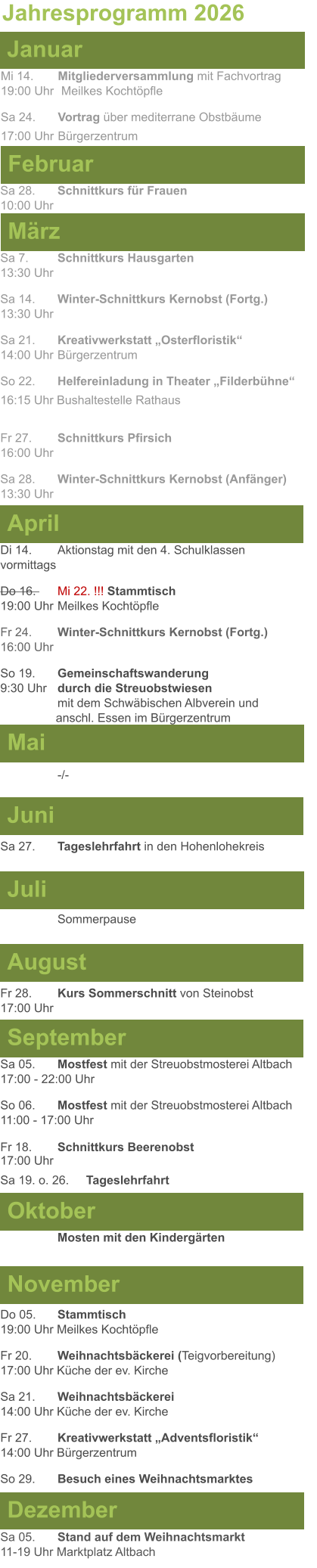 Mai Juni Juli April  Sa 7. 	Schnittkurs Hausgarten13:30 Uhr Sa 14. 	Winter-Schnittkurs Kernobst (Fortg.)13:30 Uhr Sa 21. 	Kreativwerkstatt „Osterfloristik“ 14:00 Uhr	Bürgerzentrum So 22.	Helfereinladung in Theater „Filderbühne“ 16:15 Uhr Bushaltestelle Rathaus  Fr 27. 	Schnittkurs Pfirsich16:00 Uhr Sa 28. 	Winter-Schnittkurs Kernobst (Anfänger)13:30 Uhr Sa 27. 	Tageslehrfahrt in den Hohenlohekreis  Di 14.	Aktionstag mit den 4. Schulklassen vormittags Do 16. 	Mi 22. !!! Stammtisch				          19:00 Uhr	Meilkes Kochtöpfle Fr 24. 	Winter-Schnittkurs Kernobst (Fortg.)16:00 Uhr So 19. 	Gemeinschaftswanderung		       9:30 Uhr	durch die Streuobstwiesen					mit dem Schwäbischen Albverein und 		        anschl. Essen im Bürgerzentrum  -/- Jahresprogramm 2026  März Februar Januar Mi 14. 	Mitgliederversammlung mit Fachvortrag	  19:00 Uhr	 Meilkes Kochtöpfle Sa 24. 	Vortrag über mediterrane Obstbäume17:00 Uhr	Bürgerzentrum Sa 28.	Schnittkurs für Frauen10:00 Uhr August September Oktober November Dezember Fr 28. 	Kurs Sommerschnitt von Steinobst17:00 Uhr    	Mosten mit den Kindergärten   Do 05. 	Stammtisch19:00 Uhr Meilkes Kochtöpfle Fr 20.	Weihnachtsbäckerei (Teigvorbereitung)17:00 Uhr Küche der ev. Kirche Sa 21.	Weihnachtsbäckerei14:00 Uhr Küche der ev. Kirche Fr 27.	Kreativwerkstatt „Adventsfloristik“14:00 Uhr Bürgerzentrum So 29. 	Besuch eines Weihnachtsmarktes Sa 05.	Stand auf dem Weihnachtsmarkt11-19 Uhr Marktplatz Altbach  Sa 05.	Mostfest mit der Streuobstmosterei Altbach  17:00 - 22:00 Uhr	 So 06.	Mostfest mit der Streuobstmosterei Altbach11:00 - 17:00 Uhr						 Fr 18. 	Schnittkurs Beerenobst17:00 Uhr Sa 19. o. 26.	Tageslehrfahrt Sommerpause