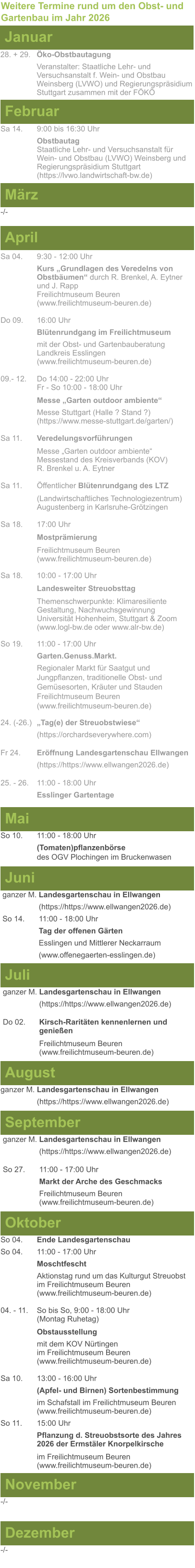 Weitere Termine rund um den Obst- und Gartenbau im Jahr 2026 Januar 28. + 29.	Öko-Obstbautagung Veranstalter: Staatliche Lehr- und Versuchsanstalt f. Wein- und Obstbau Weinsberg (LVWO) und Regierungspräsidium Stuttgart zusammen mit der FÖKÖ  Februar Sa 14. 	9:00 bis 16:30 Uhr Obstbautag	 Staatliche Lehr- und Versuchsanstalt für Wein- und Obstbau (LVWO) Weinsberg und Regierungspräsidium Stuttgart   (https://lvwo.landwirtschaft-bw.de) März -/- April Sa 04.	9:30 - 12:00 Uhr Kurs „Grundlagen des Veredelns von 		Obstbäumen“ durch R. Brenkel, A. Eytner	und J. Rapp Freilichtmuseum Beuren					(www.freilichtmuseum-beuren.de)  Do 09.  	16:00 Uhr Blütenrundgang im Freilichtmuseum mit der Obst- und Gartenbauberatung Landkreis Esslingen	 (www.freilichtmuseum-beuren.de)  09.- 12. 	Do 14:00 - 22:00 Uhr Fr - So 10:00 - 18:00 Uhr  Messe „Garten outdoor ambiente“ Messe Stuttgart (Halle ? Stand ?)			(https://www.messe-stuttgart.de/garten/)  Sa 11.  	Veredelungsvorführungen  Messe „Garten outdoor ambiente“ Messestand des Kreisverbands (KOV) R. Brenkel u. A. Eytner  Sa 11.	Öffentlicher Blütenrundgang des LTZ   		(Landwirtschaftliches Technologiezentrum)			Augustenberg in Karlsruhe-Grötzingen  Sa 18.	17:00 Uhr  Mostprämierung  Freilichtmuseum Beuren (www.freilichtmuseum-beuren.de) Sa 18.	10:00 - 17:00 Uhr  Landesweiter Streuobsttag  Themenschwerpunkte: Klimaresiliente Gestaltung, Nachwuchsgewinnung Universität Hohenheim, Stuttgart & Zoom (www.logl-bw.de oder www.alr-bw.de) So 19.	11:00 - 17:00 Uhr Garten.Genuss.Markt. Regionaler Markt für Saatgut und Jungpflanzen, traditionelle Obst- und Gemüsesorten, Kräuter und StaudenFreilichtmuseum Beuren(www.freilichtmuseum-beuren.de) 24. (-26.)	„Tag(e) der Streuobstwiese“ (https://orchardseverywhere.com)  Fr 24.	Eröffnung Landesgartenschau Ellwangen (https://https://www.ellwangen2026.de)  25. - 26. 	11:00 - 18:00 Uhr Esslinger Gartentage   Mai So 10.	11:00 - 18:00 Uhr (Tomaten)pflanzenbörse				des OGV Plochingen im Bruckenwasen   Juni ganzer M. Landesgartenschau in Ellwangen (https://https://www.ellwangen2026.de) So 14. 	11:00 - 18:00 Uhr Tag der offenen Gärten Esslingen und Mittlerer Neckarraum (www.offenegaerten-esslingen.de)   Juli ganzer M. Landesgartenschau in Ellwangen (https://https://www.ellwangen2026.de)  Do 02.	Kirsch-Raritäten kennenlernen und 			genießen  Freilichtmuseum Beuren (www.freilichtmuseum-beuren.de)    August ganzer M. Landesgartenschau in Ellwangen (https://https://www.ellwangen2026.de)  So 27.	11:00 - 17:00 Uhr Markt der Arche des Geschmacks Freilichtmuseum Beuren (www.freilichtmuseum-beuren.de)   September ganzer M. Landesgartenschau in Ellwangen (https://https://www.ellwangen2026.de)  Oktober So 04.	Ende Landesgartenschau So 04. 	11:00 - 17:00 Uhr Moschtfescht Aktionstag rund um das Kulturgut Streuobst im Freilichtmuseum Beuren (www.freilichtmuseum-beuren.de) 04. - 11. 	So bis So, 9:00 - 18:00 Uhr (Montag Ruhetag)  Obstausstellung mit dem KOV Nürtingen					im Freilichtmuseum Beuren (www.freilichtmuseum-beuren.de)  Sa 10.	13:00 - 16:00 Uhr (Apfel- und Birnen) Sortenbestimmung im Schafstall im Freilichtmuseum Beuren  (www.freilichtmuseum-beuren.de) So 11.	15:00 Uhr Pflanzung d. Streuobstsorte des Jahres 2026 der Ermstäler Knorpelkirsche  im Freilichtmuseum Beuren				(www.freilichtmuseum-beuren.de)    November Dezember -/- -/-