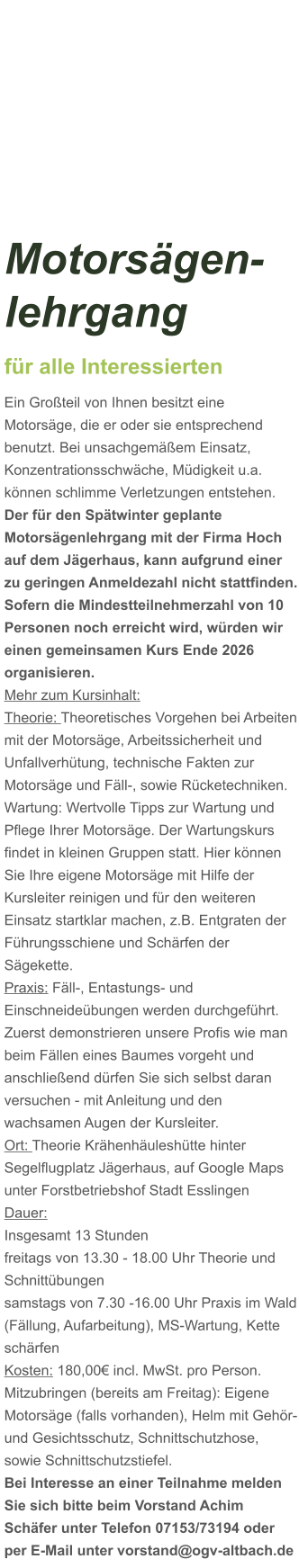 Motorsägen-lehrgang für alle Interessierten Ein Großteil von Ihnen besitzt eine Motorsäge, die er oder sie entsprechend benutzt. Bei unsachgemäßem Einsatz, Konzentrationsschwäche, Müdigkeit u.a. können schlimme Verletzungen entstehen. Der für den Spätwinter geplante Motorsägenlehrgang mit der Firma Hoch auf dem Jägerhaus, kann aufgrund einer zu geringen Anmeldezahl nicht stattfinden. Sofern die Mindestteilnehmerzahl von 10 Personen noch erreicht wird, würden wir einen gemeinsamen Kurs Ende 2026 organisieren.  Mehr zum Kursinhalt: Theorie: Theoretisches Vorgehen bei Arbeiten mit der Motorsäge, Arbeitssicherheit und Unfallverhütung, technische Fakten zur Motorsäge und Fäll-, sowie Rücketechniken. Wartung: Wertvolle Tipps zur Wartung und Pflege Ihrer Motorsäge. Der Wartungskurs findet in kleinen Gruppen statt. Hier können Sie Ihre eigene Motorsäge mit Hilfe der Kursleiter reinigen und für den weiteren Einsatz startklar machen, z.B. Entgraten der Führungsschiene und Schärfen der Sägekette. Praxis: Fäll-, Entastungs- und Einschneideübungen werden durchgeführt. Zuerst demonstrieren unsere Profis wie man beim Fällen eines Baumes vorgeht und anschließend dürfen Sie sich selbst daran versuchen - mit Anleitung und den wachsamen Augen der Kursleiter. Ort: Theorie Krähenhäuleshütte hinter Segelflugplatz Jägerhaus, auf Google Maps unter Forstbetriebshof Stadt Esslingen Dauer: Insgesamt 13 Stunden freitags von 13.30 - 18.00 Uhr Theorie und Schnittübungen samstags von 7.30 -16.00 Uhr Praxis im Wald (Fällung, Aufarbeitung), MS-Wartung, Kette schärfen  Kosten: 180,00€ incl. MwSt. pro Person.  Mitzubringen (bereits am Freitag): Eigene Motorsäge (falls vorhanden), Helm mit Gehör- und Gesichtsschutz, Schnittschutzhose, sowie Schnittschutzstiefel. Bei Interesse an einer Teilnahme melden Sie sich bitte beim Vorstand Achim Schäfer unter Telefon 07153/73194 oder per E-Mail unter vorstand@ogv-altbach.de