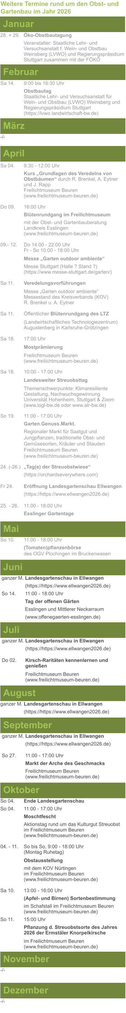 Weitere Termine rund um den Obst- und Gartenbau im Jahr 2026 Januar 28. + 29.	Öko-Obstbautagung Veranstalter: Staatliche Lehr- und Versuchsanstalt f. Wein- und Obstbau Weinsberg (LVWO) und Regierungspräsidium Stuttgart zusammen mit der FÖKÖ  Februar Sa 14. 	9:00 bis 16:30 Uhr Obstbautag	 Staatliche Lehr- und Versuchsanstalt für Wein- und Obstbau (LVWO) Weinsberg und Regierungspräsidium Stuttgart   (https://lvwo.landwirtschaft-bw.de) März -/- April Sa 04.	9:30 - 12:00 Uhr Kurs „Grundlagen des Veredelns von 		Obstbäumen“ durch R. Brenkel, A. Eytner	und J. Rapp Freilichtmuseum Beuren					(www.freilichtmuseum-beuren.de)  Do 09.  	16:00 Uhr Blütenrundgang im Freilichtmuseum mit der Obst- und Gartenbauberatung Landkreis Esslingen	 (www.freilichtmuseum-beuren.de)  09.- 12. 	Do 14:00 - 22:00 Uhr Fr - So 10:00 - 18:00 Uhr  Messe „Garten outdoor ambiente“ Messe Stuttgart (Halle ? Stand ?)			(https://www.messe-stuttgart.de/garten/)  Sa 11.  	Veredelungsvorführungen  Messe „Garten outdoor ambiente“ Messestand des Kreisverbands (KOV) R. Brenkel u. A. Eytner  Sa 11.	Öffentlicher Blütenrundgang des LTZ   		(Landwirtschaftliches Technologiezentrum)			Augustenberg in Karlsruhe-Grötzingen  Sa 18.	17:00 Uhr  Mostprämierung  Freilichtmuseum Beuren (www.freilichtmuseum-beuren.de) Sa 18.	10:00 - 17:00 Uhr  Landesweiter Streuobsttag  Themenschwerpunkte: Klimaresiliente Gestaltung, Nachwuchsgewinnung Universität Hohenheim, Stuttgart & Zoom (www.logl-bw.de oder www.alr-bw.de) So 19.	11:00 - 17:00 Uhr Garten.Genuss.Markt. Regionaler Markt für Saatgut und Jungpflanzen, traditionelle Obst- und Gemüsesorten, Kräuter und StaudenFreilichtmuseum Beuren(www.freilichtmuseum-beuren.de) 24. (-26.)	„Tag(e) der Streuobstwiese“ (https://orchardseverywhere.com)  Fr 24.	Eröffnung Landesgartenschau Ellwangen (https://https://www.ellwangen2026.de)  25. - 26. 	11:00 - 18:00 Uhr Esslinger Gartentage   Mai So 10.	11:00 - 18:00 Uhr (Tomaten)pflanzenbörse				des OGV Plochingen im Bruckenwasen   Juni ganzer M. Landesgartenschau in Ellwangen (https://https://www.ellwangen2026.de) So 14. 	11:00 - 18:00 Uhr Tag der offenen Gärten Esslingen und Mittlerer Neckarraum (www.offenegaerten-esslingen.de)   Juli ganzer M. Landesgartenschau in Ellwangen (https://https://www.ellwangen2026.de)  Do 02.	Kirsch-Raritäten kennenlernen und 			genießen  Freilichtmuseum Beuren (www.freilichtmuseum-beuren.de)    August ganzer M. Landesgartenschau in Ellwangen (https://https://www.ellwangen2026.de)  So 27.	11:00 - 17:00 Uhr Markt der Arche des Geschmacks Freilichtmuseum Beuren (www.freilichtmuseum-beuren.de)   September ganzer M. Landesgartenschau in Ellwangen (https://https://www.ellwangen2026.de)  Oktober So 04.	Ende Landesgartenschau So 04. 	11:00 - 17:00 Uhr Moschtfescht Aktionstag rund um das Kulturgut Streuobst im Freilichtmuseum Beuren (www.freilichtmuseum-beuren.de) 04. - 11. 	So bis So, 9:00 - 18:00 Uhr (Montag Ruhetag)  Obstausstellung mit dem KOV Nürtingen					im Freilichtmuseum Beuren (www.freilichtmuseum-beuren.de)  Sa 10.	13:00 - 16:00 Uhr (Apfel- und Birnen) Sortenbestimmung im Schafstall im Freilichtmuseum Beuren  (www.freilichtmuseum-beuren.de) So 11.	15:00 Uhr Pflanzung d. Streuobstsorte des Jahres 2026 der Ermstäler Knorpelkirsche  im Freilichtmuseum Beuren				(www.freilichtmuseum-beuren.de)    November Dezember -/- -/-