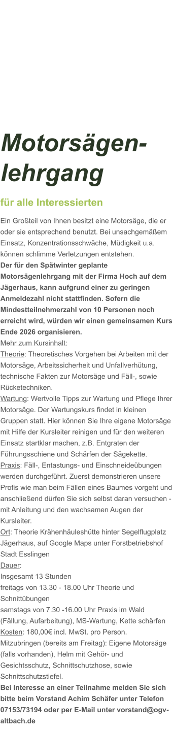 Motorsägen-lehrgang für alle Interessierten Ein Großteil von Ihnen besitzt eine Motorsäge, die er oder sie entsprechend benutzt. Bei unsachgemäßem Einsatz, Konzentrationsschwäche, Müdigkeit u.a. können schlimme Verletzungen entstehen. Der für den Spätwinter geplante Motorsägenlehrgang mit der Firma Hoch auf dem Jägerhaus, kann aufgrund einer zu geringen Anmeldezahl nicht stattfinden. Sofern die Mindestteilnehmerzahl von 10 Personen noch erreicht wird, würden wir einen gemeinsamen Kurs Ende 2026 organisieren.  Mehr zum Kursinhalt: Theorie: Theoretisches Vorgehen bei Arbeiten mit der Motorsäge, Arbeitssicherheit und Unfallverhütung, technische Fakten zur Motorsäge und Fäll-, sowie Rücketechniken. Wartung: Wertvolle Tipps zur Wartung und Pflege Ihrer Motorsäge. Der Wartungskurs findet in kleinen Gruppen statt. Hier können Sie Ihre eigene Motorsäge mit Hilfe der Kursleiter reinigen und für den weiteren Einsatz startklar machen, z.B. Entgraten der Führungsschiene und Schärfen der Sägekette. Praxis: Fäll-, Entastungs- und Einschneideübungen werden durchgeführt. Zuerst demonstrieren unsere Profis wie man beim Fällen eines Baumes vorgeht und anschließend dürfen Sie sich selbst daran versuchen - mit Anleitung und den wachsamen Augen der Kursleiter. Ort: Theorie Krähenhäuleshütte hinter Segelflugplatz Jägerhaus, auf Google Maps unter Forstbetriebshof Stadt Esslingen Dauer: Insgesamt 13 Stunden freitags von 13.30 - 18.00 Uhr Theorie und Schnittübungen samstags von 7.30 -16.00 Uhr Praxis im Wald (Fällung, Aufarbeitung), MS-Wartung, Kette schärfen  Kosten: 180,00€ incl. MwSt. pro Person.  Mitzubringen (bereits am Freitag): Eigene Motorsäge (falls vorhanden), Helm mit Gehör- und Gesichtsschutz, Schnittschutzhose, sowie Schnittschutzstiefel. Bei Interesse an einer Teilnahme melden Sie sich bitte beim Vorstand Achim Schäfer unter Telefon 07153/73194 oder per E-Mail unter vorstand@ogv-altbach.de