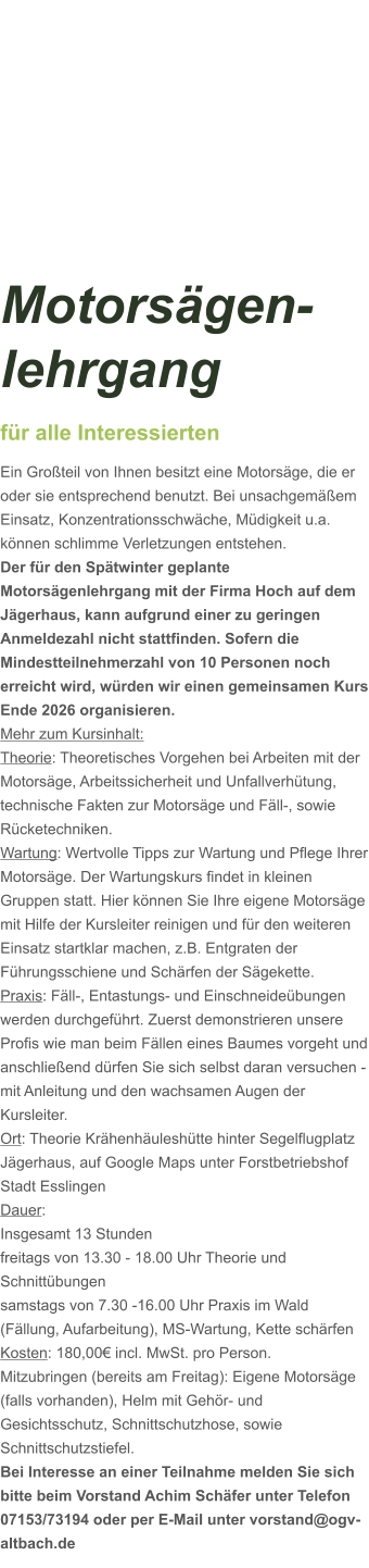 Motorsägen-lehrgang für alle Interessierten Ein Großteil von Ihnen besitzt eine Motorsäge, die er oder sie entsprechend benutzt. Bei unsachgemäßem Einsatz, Konzentrationsschwäche, Müdigkeit u.a. können schlimme Verletzungen entstehen. Der für den Spätwinter geplante Motorsägenlehrgang mit der Firma Hoch auf dem Jägerhaus, kann aufgrund einer zu geringen Anmeldezahl nicht stattfinden. Sofern die Mindestteilnehmerzahl von 10 Personen noch erreicht wird, würden wir einen gemeinsamen Kurs Ende 2026 organisieren.  Mehr zum Kursinhalt: Theorie: Theoretisches Vorgehen bei Arbeiten mit der Motorsäge, Arbeitssicherheit und Unfallverhütung, technische Fakten zur Motorsäge und Fäll-, sowie Rücketechniken. Wartung: Wertvolle Tipps zur Wartung und Pflege Ihrer Motorsäge. Der Wartungskurs findet in kleinen Gruppen statt. Hier können Sie Ihre eigene Motorsäge mit Hilfe der Kursleiter reinigen und für den weiteren Einsatz startklar machen, z.B. Entgraten der Führungsschiene und Schärfen der Sägekette. Praxis: Fäll-, Entastungs- und Einschneideübungen werden durchgeführt. Zuerst demonstrieren unsere Profis wie man beim Fällen eines Baumes vorgeht und anschließend dürfen Sie sich selbst daran versuchen - mit Anleitung und den wachsamen Augen der Kursleiter. Ort: Theorie Krähenhäuleshütte hinter Segelflugplatz Jägerhaus, auf Google Maps unter Forstbetriebshof Stadt Esslingen Dauer: Insgesamt 13 Stunden freitags von 13.30 - 18.00 Uhr Theorie und Schnittübungen samstags von 7.30 -16.00 Uhr Praxis im Wald (Fällung, Aufarbeitung), MS-Wartung, Kette schärfen  Kosten: 180,00€ incl. MwSt. pro Person.  Mitzubringen (bereits am Freitag): Eigene Motorsäge (falls vorhanden), Helm mit Gehör- und Gesichtsschutz, Schnittschutzhose, sowie Schnittschutzstiefel. Bei Interesse an einer Teilnahme melden Sie sich bitte beim Vorstand Achim Schäfer unter Telefon 07153/73194 oder per E-Mail unter vorstand@ogv-altbach.de