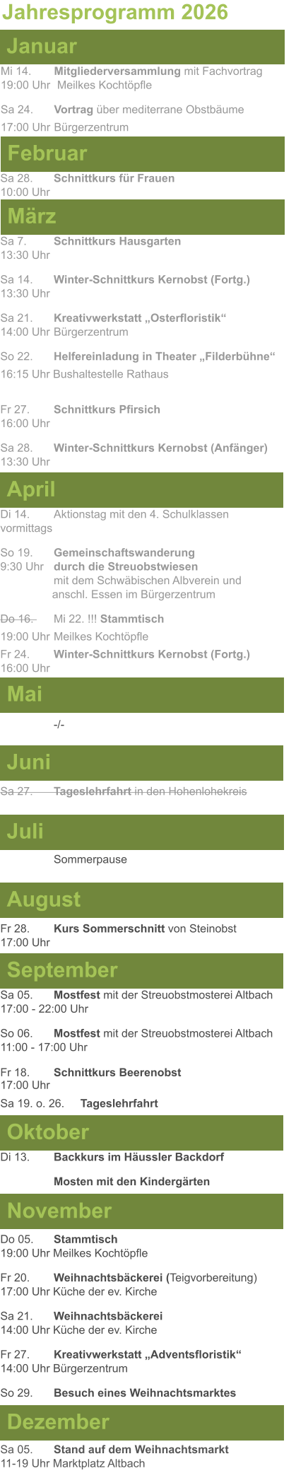 Mai Juni Juli April  Sa 7. 	Schnittkurs Hausgarten13:30 Uhr Sa 14. 	Winter-Schnittkurs Kernobst (Fortg.)13:30 Uhr Sa 21. 	Kreativwerkstatt „Osterfloristik“ 14:00 Uhr	Bürgerzentrum So 22.	Helfereinladung in Theater „Filderbühne“ 16:15 Uhr Bushaltestelle Rathaus  Fr 27. 	Schnittkurs Pfirsich16:00 Uhr Sa 28. 	Winter-Schnittkurs Kernobst (Anfänger)13:30 Uhr Sa 27. 	Tageslehrfahrt in den Hohenlohekreis  Di 14.	Aktionstag mit den 4. Schulklassen vormittags So 19. 	Gemeinschaftswanderung		       9:30 Uhr	durch die Streuobstwiesen					mit dem Schwäbischen Albverein und 		        anschl. Essen im Bürgerzentrum Do 16. 	Mi 22. !!! Stammtisch				          19:00 Uhr	Meilkes Kochtöpfle Fr 24. 	Winter-Schnittkurs Kernobst (Fortg.)16:00 Uhr   -/- Jahresprogramm 2026  März Februar Januar Mi 14. 	Mitgliederversammlung mit Fachvortrag	  19:00 Uhr	 Meilkes Kochtöpfle Sa 24. 	Vortrag über mediterrane Obstbäume17:00 Uhr	Bürgerzentrum Sa 28.	Schnittkurs für Frauen10:00 Uhr August September Oktober November Dezember Fr 28. 	Kurs Sommerschnitt von Steinobst17:00 Uhr    Di 13.	Backkurs im Häussler Backdorf Mosten mit den Kindergärten   Do 05. 	Stammtisch19:00 Uhr Meilkes Kochtöpfle Fr 20.	Weihnachtsbäckerei (Teigvorbereitung)17:00 Uhr Küche der ev. Kirche Sa 21.	Weihnachtsbäckerei14:00 Uhr Küche der ev. Kirche Fr 27.	Kreativwerkstatt „Adventsfloristik“14:00 Uhr Bürgerzentrum So 29. 	Besuch eines Weihnachtsmarktes Sa 05.	Stand auf dem Weihnachtsmarkt11-19 Uhr Marktplatz Altbach  Sa 05.	Mostfest mit der Streuobstmosterei Altbach  17:00 - 22:00 Uhr	 So 06.	Mostfest mit der Streuobstmosterei Altbach11:00 - 17:00 Uhr						 Fr 18. 	Schnittkurs Beerenobst17:00 Uhr Sa 19. o. 26.	Tageslehrfahrt Sommerpause
