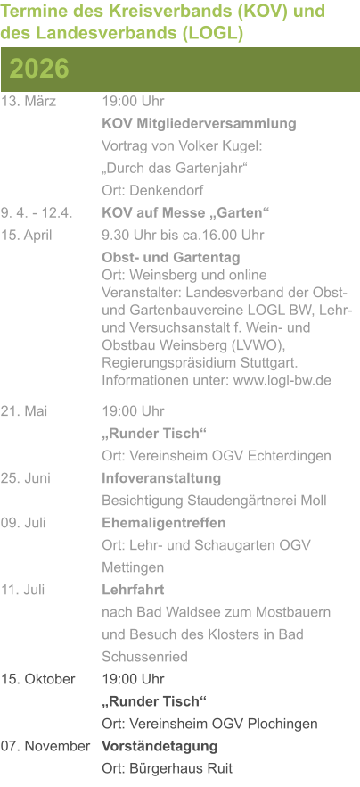 13. März		19:00 Uhr KOV Mitgliederversammlung			Vortrag von Volker Kugel:			„Durch das Gartenjahr“ Ort: Denkendorf 9. 4. - 12.4. 	KOV auf Messe „Garten“ 15. April	 	9.30 Uhr bis ca.16.00 Uhr Obst- und GartentagOrt: Weinsberg und onlineVeranstalter: Landesverband der Obst- und Gartenbauvereine LOGL BW, Lehr- und Versuchsanstalt f. Wein- und Obstbau Weinsberg (LVWO), Regierungspräsidium Stuttgart.Informationen unter: www.logl-bw.de 21. Mai		19:00 Uhr „Runder Tisch“  Ort: Vereinsheim OGV Echterdingen 25. Juni	 	Infoveranstaltung							Besichtigung Staudengärtnerei Moll 09. Juli		Ehemaligentreffen Ort: Lehr- und Schaugarten OGV Mettingen 11. Juli	 	Lehrfahrt									nach Bad Waldsee zum Mostbauern 				und Besuch des Klosters in Bad 				Schussenried  15. Oktober	19:00 Uhr „Runder Tisch“ Ort: Vereinsheim OGV Plochingen 07. November	Vorständetagung Ort: Bürgerhaus Ruit  2026 Termine des Kreisverbands (KOV) und des Landesverbands (LOGL)