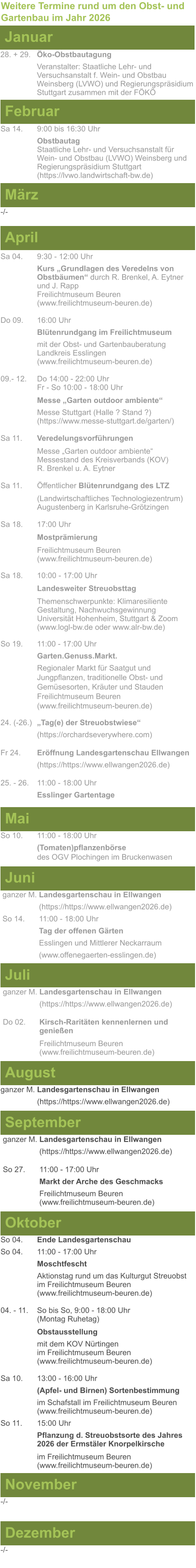 Weitere Termine rund um den Obst- und Gartenbau im Jahr 2026 Januar 28. + 29.	Öko-Obstbautagung Veranstalter: Staatliche Lehr- und Versuchsanstalt f. Wein- und Obstbau Weinsberg (LVWO) und Regierungspräsidium Stuttgart zusammen mit der FÖKÖ  Februar Sa 14. 	9:00 bis 16:30 Uhr Obstbautag	 Staatliche Lehr- und Versuchsanstalt für Wein- und Obstbau (LVWO) Weinsberg und Regierungspräsidium Stuttgart   (https://lvwo.landwirtschaft-bw.de) März -/- April Sa 04.	9:30 - 12:00 Uhr Kurs „Grundlagen des Veredelns von 		Obstbäumen“ durch R. Brenkel, A. Eytner	und J. Rapp Freilichtmuseum Beuren					(www.freilichtmuseum-beuren.de)  Do 09.  	16:00 Uhr Blütenrundgang im Freilichtmuseum mit der Obst- und Gartenbauberatung Landkreis Esslingen	 (www.freilichtmuseum-beuren.de)  09.- 12. 	Do 14:00 - 22:00 Uhr Fr - So 10:00 - 18:00 Uhr  Messe „Garten outdoor ambiente“ Messe Stuttgart (Halle ? Stand ?)			(https://www.messe-stuttgart.de/garten/)  Sa 11.  	Veredelungsvorführungen  Messe „Garten outdoor ambiente“ Messestand des Kreisverbands (KOV) R. Brenkel u. A. Eytner  Sa 11.	Öffentlicher Blütenrundgang des LTZ   		(Landwirtschaftliches Technologiezentrum)			Augustenberg in Karlsruhe-Grötzingen  Sa 18.	17:00 Uhr  Mostprämierung  Freilichtmuseum Beuren (www.freilichtmuseum-beuren.de) Sa 18.	10:00 - 17:00 Uhr  Landesweiter Streuobsttag  Themenschwerpunkte: Klimaresiliente Gestaltung, Nachwuchsgewinnung Universität Hohenheim, Stuttgart & Zoom (www.logl-bw.de oder www.alr-bw.de) So 19.	11:00 - 17:00 Uhr Garten.Genuss.Markt. Regionaler Markt für Saatgut und Jungpflanzen, traditionelle Obst- und Gemüsesorten, Kräuter und StaudenFreilichtmuseum Beuren(www.freilichtmuseum-beuren.de) 24. (-26.)	„Tag(e) der Streuobstwiese“ (https://orchardseverywhere.com)  Fr 24.	Eröffnung Landesgartenschau Ellwangen (https://https://www.ellwangen2026.de)  25. - 26. 	11:00 - 18:00 Uhr Esslinger Gartentage   Mai So 10.	11:00 - 18:00 Uhr (Tomaten)pflanzenbörse				des OGV Plochingen im Bruckenwasen   Juni ganzer M. Landesgartenschau in Ellwangen (https://https://www.ellwangen2026.de) So 14. 	11:00 - 18:00 Uhr Tag der offenen Gärten Esslingen und Mittlerer Neckarraum (www.offenegaerten-esslingen.de)   Juli ganzer M. Landesgartenschau in Ellwangen (https://https://www.ellwangen2026.de)  Do 02.	Kirsch-Raritäten kennenlernen und 			genießen  Freilichtmuseum Beuren (www.freilichtmuseum-beuren.de)    August ganzer M. Landesgartenschau in Ellwangen (https://https://www.ellwangen2026.de)  So 27.	11:00 - 17:00 Uhr Markt der Arche des Geschmacks Freilichtmuseum Beuren (www.freilichtmuseum-beuren.de)   September ganzer M. Landesgartenschau in Ellwangen (https://https://www.ellwangen2026.de)  Oktober So 04.	Ende Landesgartenschau So 04. 	11:00 - 17:00 Uhr Moschtfescht Aktionstag rund um das Kulturgut Streuobst im Freilichtmuseum Beuren (www.freilichtmuseum-beuren.de) 04. - 11. 	So bis So, 9:00 - 18:00 Uhr (Montag Ruhetag)  Obstausstellung mit dem KOV Nürtingen					im Freilichtmuseum Beuren (www.freilichtmuseum-beuren.de)  Sa 10.	13:00 - 16:00 Uhr (Apfel- und Birnen) Sortenbestimmung im Schafstall im Freilichtmuseum Beuren  (www.freilichtmuseum-beuren.de) So 11.	15:00 Uhr Pflanzung d. Streuobstsorte des Jahres 2026 der Ermstäler Knorpelkirsche  im Freilichtmuseum Beuren				(www.freilichtmuseum-beuren.de)    November Dezember -/- -/-