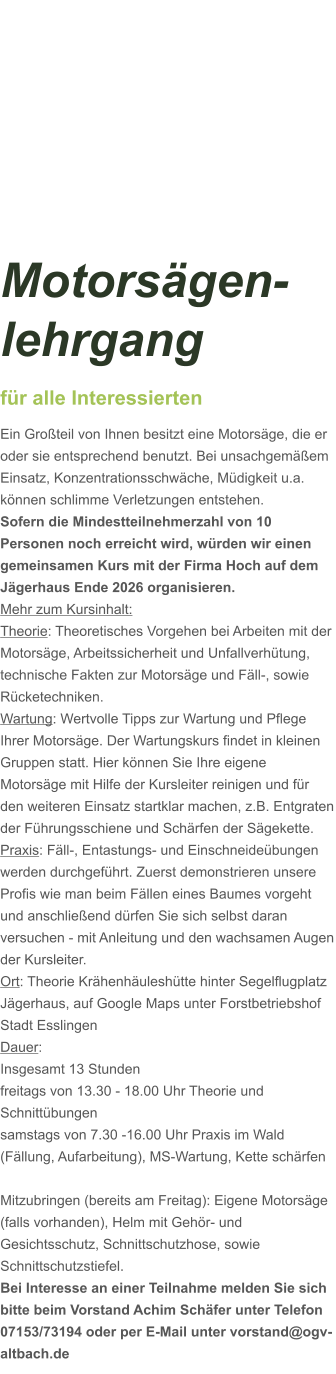 Motorsägen-lehrgang für alle Interessierten Ein Großteil von Ihnen besitzt eine Motorsäge, die er oder sie entsprechend benutzt. Bei unsachgemäßem Einsatz, Konzentrationsschwäche, Müdigkeit u.a. können schlimme Verletzungen entstehen. Sofern die Mindestteilnehmerzahl von 10 Personen noch erreicht wird, würden wir einen gemeinsamen Kurs mit der Firma Hoch auf dem Jägerhaus Ende 2026 organisieren.  Mehr zum Kursinhalt: Theorie: Theoretisches Vorgehen bei Arbeiten mit der Motorsäge, Arbeitssicherheit und Unfallverhütung, technische Fakten zur Motorsäge und Fäll-, sowie Rücketechniken. Wartung: Wertvolle Tipps zur Wartung und Pflege Ihrer Motorsäge. Der Wartungskurs findet in kleinen Gruppen statt. Hier können Sie Ihre eigene Motorsäge mit Hilfe der Kursleiter reinigen und für den weiteren Einsatz startklar machen, z.B. Entgraten der Führungsschiene und Schärfen der Sägekette. Praxis: Fäll-, Entastungs- und Einschneideübungen werden durchgeführt. Zuerst demonstrieren unsere Profis wie man beim Fällen eines Baumes vorgeht und anschließend dürfen Sie sich selbst daran versuchen - mit Anleitung und den wachsamen Augen der Kursleiter. Ort: Theorie Krähenhäuleshütte hinter Segelflugplatz Jägerhaus, auf Google Maps unter Forstbetriebshof Stadt Esslingen Dauer: Insgesamt 13 Stunden freitags von 13.30 - 18.00 Uhr Theorie und Schnittübungen samstags von 7.30 -16.00 Uhr Praxis im Wald (Fällung, Aufarbeitung), MS-Wartung, Kette schärfen   Mitzubringen (bereits am Freitag): Eigene Motorsäge (falls vorhanden), Helm mit Gehör- und Gesichtsschutz, Schnittschutzhose, sowie Schnittschutzstiefel. Bei Interesse an einer Teilnahme melden Sie sich bitte beim Vorstand Achim Schäfer unter Telefon 07153/73194 oder per E-Mail unter vorstand@ogv-altbach.de
