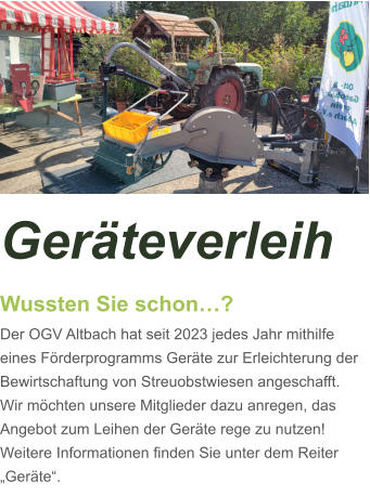 Geräteverleih Wussten Sie schon…? Der OGV Altbach hat seit 2023 jedes Jahr mithilfe eines Förderprogramms Geräte zur Erleichterung der Bewirtschaftung von Streuobstwiesen angeschafft. Wir möchten unsere Mitglieder dazu anregen, das Angebot zum Leihen der Geräte rege zu nutzen! Weitere Informationen finden Sie unter dem Reiter „Geräte“.